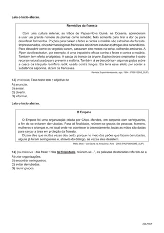 ADLP9EF
Leia o texto abaixo.
Remédios da floresta
Com uma cultura milenar, as tribos de Papua-Nova Guiné, na Oceania, aprenderam
a usar um grande número de plantas como remédio. Não somente para tirar a dor ou para
desinfetar ferimentos. Poções para baixar a febre e contra a malária são extraídas da floresta.
Impressionados, cinco farmacologistas franceses decidiram estudar as drogas dos curandeiros.
Para descobrir como os vegetais curam, passaram oito meses na selva, colhendo amostras. A
Piper clavibracteatun, por exemplo, é uma trepadeira eficaz contra a febre e contra a malária.
Também tem efeito analgésico. A casca do tronco da árvore Euphorbiacea omphalea é outro
recurso natural usado para prevenir a malária. Também já se descobriram algumas pistas sobre
a casca da Harpulia ramiflora radik, usada contra fungos. Ela teria esse efeito por conter a
substância saponina, dizem os franceses.
Revista Superinteressante, ago. 1994. (P100102A8_SUP)
13) (P100102A8) Esse texto tem o objetivo de
A) anunciar.
B) avisar.
C) divertir.
D) informar.
Leia o texto abaixo.
O Empate
O Empate foi uma organização criada por Chico Mendes, em conjunto com seringueiros,
a fim de se evitarem derrubadas. Para tal finalidade, reúnem-se grupos de pessoas: homens,
mulheres e crianças e, no local onde vai acontecer o desmatamento, todas as mãos são dadas
para cercar a área em proteção da floresta.
Dizem eles que muitas vezes deu certo, porque no meio dos peões que fazem derrubadas,
alguns já foram seringueiros e, através do diálogo, às vezes eles desistem.
Hélio Melo - Via Sacra na Amazônia. Acre - 2003 (PALP08092MS_SUP)
14) (PALP08092MS.1) Na frase “Para tal finalidade, reúnem-se...”, as palavras destacadas referem-se a
A) criar organizações.
B) encontrar seringueiros.
C) evitar derrubadas.
D) reunir grupos.
 