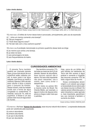 ADLP9EF
Leia o texto abaixo.
SCHULZ, Charles. Snoopy. Assim é a vida, Charlie Brown! v. 3. Porto Alegre, L&PM, 2007, p. 14. (P090130A8_SUP)
15) (P090130A8.1) O efeito de humor desse texto é provocado, principalmente, pelo uso da expressão
A) “...tinha um menino comendo uma laranja!”.
B) “Dá pra imaginar?”.
C) “Você disse alguma coisa?”.
D) “Só bati nele com o meu cachorro-quente!”.
16) (P090131A8) A proibição mencionada no primeiro quadrinho desse texto se dirige
A) ao menino que comeu uma laranja.
B) ao leitor do texto.
C) aos personagens do texto.
D) aos frequentadores do teatro.
Leia o texto abaixo.
CURIOSIDADES AMBIENTAIS
O planeta Terra também
poderia ser chamado planeta
Água, já que dois terços de sua
superfície estão cobertos por
ela. A maior parte é de água
salgada, que forma os mares e
oceanos.Apenas 2,59% de todo
esse volume é doce e própria
para o consumo do homem.
Desse número, mais da metade
existe sob a forma de água
congelada ou subterrânea. O
restante, cerca de 1%, está na
superfície. O Brasil é um dos
países mais ricos em água doce
do mundo.
Seu território concentra 17%
de todas as reservas de H2
O do
planeta. Apesar de abundante,
esse recurso natural não é
eterno. Por isso é tão importante
não poluir nascentes, rios e
mares, bem como evitar o
desperdício.
Nem todos os países têm
a mesma sorte do Brasil. No
Oriente Médio, por exemplo, a
água é motivo de disputa entre
povos e chega a valer mais que
o petróleo.
Hoje, cerca de um bilhão dos
seis bilhões de habitantes da
Terra não têm acesso à água
potável e somente a irrigação
das lavouras consome 73% de
toda a água doce do mundo.
Essas constatações deram
origem a um estudo que prega
a necessidade de se cobrar pelo
uso desse recurso no Brasil. Os
valores seriam diferentes para o
setor industrial e o setor agrícola
e, mais importante, garantiriam
seu uso racional e também o
aumento da oferta.
Estado de Minas, 05/2002. (P08074SI_SUP)
17)(P08074SI.1) Na frase “Apesar de abundante, esse recurso natural não é eterno.”, a expressão destacada
pode ser substituída pela expressão
A) como é abundante.
B) embora abundante.
C) já que é abundante.
D) por ser abundante.
 