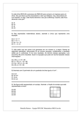 _____________________________________________________________________

5) João tinha R$16,00 e precisava de R$25,00 para comprar um ingresso para um
show. Seu pai disse que lhe emprestaria o valor que faltasse, mas, descontaria em
sua mesada, ou seja, João ficaria devendo a seu pai a diferença. Quanto João ficou
devendo a seu pai?

A) -9
B) +9
C) -8
D) +8


6) Das expressões matemáticas abaixo, assinale a única que representa uma
equação:

A) 3 + 4 = 7
B) 7 > 5 + 1
C) 3x + 4 = 13
D) 11 – 5 < 8


7) Júlio pediu que seu primo Luís pensasse em um número e, a seguir, fizesse as
seguintes operações: adicionasse 25 ao número pensado; multiplicasse o resultado
obtido por 3; subtraísse 10 do novo resultado. Ao término dessas operações, Luís
encontrou 80 como resultado. Qual é a equação que pode ser escrita baseada nessas
informações?

A) ( 25x ). 3 -10 = 80
B) ( x + 25 ).3 – 10 = 80
C) ( 2x + 25 ).3 -10 = 80
D) ( 25 ).3 -10 = 80


8) Assinala com X perímetro de um quadrado de área igual a 4 cm² :

A) 4 cm
B) 16 cm²
C) 8 cm
D) 4π cm


9) Na figura está representado um azulejo. Assinale a fração do azulejo que está
representada a cinza?

A) 4/9
B) 5/9
C) 4/5
D) 9/4




             Danielle Ramos – Equipe PIP/CBC Matemática SRE/Curvelo
 