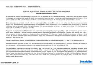 www.datafolha.com.br
AVALIAÇÃO DO GOVERNO DILMA – FEVEREIRO DE 2016
COM AVALIAÇÃO ESTÁVEL, DILMA É REJEITADA POR 64% DOS BRASILEIROS
Apoio ao impeachment fica estável
A reprovação ao governo Dilma Rousseff (PT) oscilou de 65% em dezembro de 2015 para 64% atualmente, o que aponta para um cenário estável
na avaliação ruim ou péssima da gestão da petista pelos brasileiros. Nesse intervalo, o índice de aprovação à petista oscilou de 12% para 11%, e
passou de 22% para 25% a parcela dos que classificam o governo Dilma como regular. Há ainda 1% que não opinaram sobre o assunto.
Entre os mais jovens, com idade entre 16 e 24 anos, a aprovação a Dilma fica em 7%, e entre os mais velhos, com 60 anos ou mais, esse índice
alcança 18%. A petista também tem aprovação acima da média entre os menos escolarizados (15%), mas entre os mais escolarizados fica acima da
média sua taxa de reprovação (68%). Na região Sudeste, 71% reprovam a gestão de Dilma, e na região Centro-Oeste, 72%. No Nordeste, a
reprovação cai para 51%, e a aprovação vai a 16%.
Na parcela de simpatizantes do PT, Dilma tem taxas próximas de aprovação (31%) e reprovação (27%), e 42% consideram seu governo regular.
Entre os que avaliam que a situação econômica pessoal melhorou nos últimos seis meses, 23% consideram o governo atual ótimo ou bom, e 46%,
ruim ou péssimo. Na fatia dos que viram a situação econômica pessoal piorar, 73% dizem que a gestão Dilma é ruim ou péssima, e 5%, que é ótima
ou boa. Há ainda os que dizem que a situação econômica própria ficou como estava, e neste grupo 57% consideram o governo da petista ruim ou
péssimo, e 14%, ótimo ou bom.
De 0 a 10, a nota média atribuída ao desemprenho de Dilma Rousseff à frente da Presidência atualmente é 3,5, ante 3,4 em dezembro de 2015.
Nesse levantamento, realizado nos dias 23 e 24 de fevereiro de 2016, foram feitas 2.768 entrevistas em 171 municípios brasileiros. A margem de
erro da pesquisa é de 2 pontos percentuais para mais ou para menos considerando um nível de confiança de 95%.
Na consulta sobre qual o melhor presidente que o Brasil já teve, Lula continua a ser o mais citado espontaneamente, embora seu percentual tenha
oscilado negativamente entre novembro do ano passado (39%) e a atualmente (37%). O petista tem grande vantagem neste quesito sobre o
segundo mais mencionado pelos brasileiros, Fernando Henrique Cardoso, indicado por 15% (em novembro, FHC tinha 16%). Em seguida aparecem
Getúlio Vargas (6%), Juscelino Kubitscheck (5%), José Sarney (3%), Itamar Franco (2%), Fernando Collor de Mello (1%), João Baptista Figueiredo
(1%), Dilma (1%) e Jânio Quadros (1%), entre outros com menos de 1%. Uma parcela significativa da população (20%), no entanto, não soube ou
preferiu indicar nenhum nome.
 