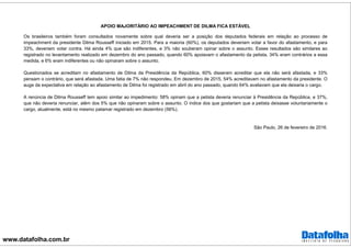www.datafolha.com.br
APOIO MAJORITÁRIO AO IMPEACHMENT DE DILMA FICA ESTÁVEL
Os brasileiros também foram consultados novamente sobre qual deveria ser a posição dos deputados federais em relação ao processo de
impeachment da presidente Dilma Rousseff iniciado em 2015. Para a maioria (60%), os deputados deveriam votar a favor do afastamento, e para
33%, deveriam votar contra. Há ainda 4% que são indiferentes, e 3% não souberam opinar sobre o assunto. Esses resultados são similares ao
registrado no levantamento realizado em dezembro do ano passado, quando 60% apoiavam o afastamento da petista, 34% eram contrários a essa
medida, e 6% eram indiferentes ou não opinaram sobre o assunto.
Questionados se acreditam no afastamento de Dilma da Presidência da República, 60% disseram acreditar que ela não será afastada, e 33%
pensam o contrário, que será afastada. Uma fatia de 7% não respondeu. Em dezembro de 2015, 54% acreditavam no afastamento da presidente. O
auge da expectativa em relação ao afastamento de Dilma foi registrado em abril do ano passado, quando 64% avaliavam que ela deixaria o cargo.
A renúncia de Dilma Rousseff tem apoio similar ao impedimento: 58% opinam que a petista deveria renunciar à Presidência da República, e 37%,
que não deveria renunciar, além dos 5% que não opinaram sobre o assunto. O índice dos que gostariam que a petista deixasse voluntariamente o
cargo, atualmente, está no mesmo patamar registrado em dezembro (56%).
São Paulo, 26 de fevereiro de 2016.
 
