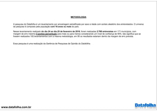 www.datafolha.com.br
METODOLOGIA
A pesquisa do Datafolha é um levantamento por amostragem estratificada por sexo e idade com sorteio aleatório dos entrevistados. O universo
da pesquisa é composto pela população com 16 anos ou mais do país.
Nesse levantamento realizado do dia 24 ao dia 25 de fevereiro de 2016, foram realizadas 2.768 entrevistas em 171 municípios, com
margem de erro máxima 2 pontos percentuais para mais ou para menos considerando um nível de confiança de 95%. Isto significa que se
fossem realizados 100 levantamentos com a mesma metodologia, em 95 os resultados estariam dentro da margem de erro prevista.
Essa pesquisa é uma realização da Gerência de Pesquisas de Opinião do Datafolha.
 