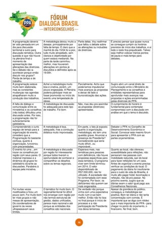 16
A programação deveria
ter sido pensada em um
dia para discussão
territorial e outro para
discussão temática. Outra
questão é que não houve
na plenária final o
momento de
apresentação das
alterações das diretrizes.
Se o debate não ia
acontecer porque então
discutir nos grupos?
Perda de tempo e de
trabalho.
A metodologia deixou muito a
desejar, principalmente por
falta de tempo. É claro que a
manhã do dia 15/04 foi a pior,
tudo muito atropelado, sem
clareza e objetividade por
quem estava mediando. Na
parte da tarde caminhou
melhor, mas houveram
alterações em pontos já
discutidos e definidos após as
19:00h.
Parte delas. Vou reafirmar
que faltou o debate sobre
as alterações ou inclusões
de diretrizes.
É preciso pensar que quase nunca
se consegue cumprir os horários
previstos de início dos trabalhos, e aí
todo o resto fica prejudicado. Talvez
seja melhor colocar menos pontos
de pauta e mais tempo para
debates.
A programação esteve
muito bem elaborada,
mas as constantes
mudanças nas agendas
atrapalharam muito a
condução dos trabalhos.
Achei a metodologia muito
boa e criativa, porém, um
pouco engessada. A Plenária
poderia participar mais se
fosse promovido no início do
evento uma tempestade de
ideias.
Parcialmente. Acho que
poderíamos impulsionar
mais avanços as propostas
e deixar de lado a
burocratização das ações.
Sugiro abrir um canal direto de
comunicação entre o Ministério do
Planejamento e os conselhos e
entidades representativas para
aprofundar mais avanços nas
propostas e ações encaminhadas
pelas diretrizes do PPA.
A falta de diálogo e
comunicação entre os
ministérios e os conselhos
(não todos) dificultou uma
discussão antes. Por isso,
a programação não foi
suficientemente
satisfatória.
A metodologia de discussão
foi adequada para este tipo
de trabalho. Foi bom.
Não, mas deu pra assimilar
as propostas (diretrizes)
apresentadas.
O cumprimento do horário é
fundamental para contemplar
compromisso com a discussão em
análise em que o tema é discutido.
Compreendendo o curto
espaço de tempo para a
organização do evento,
considero que a
Programação foi bastante
confusa, quanto à
organização, funcionou
com precariedades.
A metodologia é boa,
adequada, mas a condução
didática muito improvisada.
Em parte, o fato já exposto
quanto à organização,
metodologia, etc tem uma
questão grave. Anunciar a
presença da Presidenta?
Considerando que seria
muito difícil...ou
improvável...
Debater o PPA no Conselho de
Desenvolvimento Econômico e
Social. Convocar este mesmo fórum
para apresentar o PPA com as
partes orçamentárias.
O evento foi uma ...em
trazer os conselhos por
região com seus pares. O
material impresso e a
dinâmica de grupos foi
satisfatório durante as
discussões. Parabéns à
equipe pela iniciativa.
A metodologia e discussão
por região foi interessante
porque todos tiveram a
oportunidade de conhecer e
compartilhar os desafios
sobre os temas regionais.
Esperava mais, nas
temáticas para pessoas
com deficiência, não houve
propostas específicas para
essa temática. O programa
viver sem limite terminou
em 2014. O valor
disponibilizado de
RS7.000.000, não foi
utilizado. A sociedade não
foi contemplada com esse
Programa. Por favor, os
deficientes não querem ser
mais enganados.
Quanto ao local, não ofereceu
acessibilidade para refeições, não
pensaram nas pessoas com
mobilidade reduzida, sair do local
para fazer refeições foi um caos.
Antes de organizar o evento precisa
verificar as condições do local. O
pagamento da diária foi insuficiente
para o custo de vida de Brasília, é
muito alto pagar hotel, locomação e
refeição, não dá pra passar. No
próximo evento, sugiro que as
diárias seam o valor igual pago aos
Conselheiros Nacionais.
Foi muitas vezes
modificados e ficou um
pouco sem. Foi muito bom
ter mais grupos e não
mesas de apresentação.
Os coordenadores de
governo às vezes
ultrapassavam seus
limites.
O temático foi muito bom. O
regional/territorial foi difícil
nos enxergar com região por
não termos estruturas de
gestão, dados unificados,
parece mais nacional e até
porque as entidades dos
conselhos são nacionais.
De verdade não porque
vinha com uma expectativa
muito ruim e saí bem
melhor. Então não foi boa
no final porque é início de
processo e a não
participação da Presidenta
nos deixa temerosa.
Apesar da grandeza do público,
conseguiu a metodologia ser
positiva. Bom ter diária e não tanta
concentração com comida. É
importante que se diga com nitidez
que o mais importante do PPA - para
chegar no ponto do orçamento, o
financeiro. No final, bom.
 
