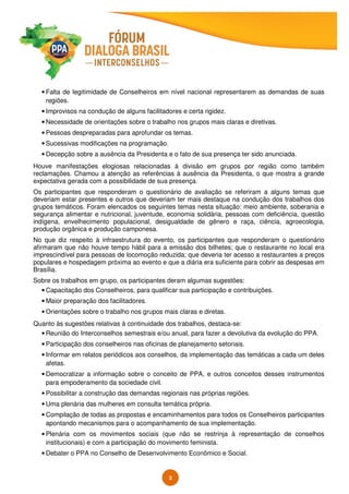 3
• Falta de legitimidade de Conselheiros em nível nacional representarem as demandas de suas
regiões.
• Improvisos na condução de alguns facilitadores e certa rigidez.
• Necessidade de orientações sobre o trabalho nos grupos mais claras e diretivas.
• Pessoas despreparadas para aprofundar os temas.
• Sucessivas modificações na programação.
• Decepção sobre a ausência da Presidenta e o fato de sua presença ter sido anunciada.
Houve manifestações elogiosas relacionadas à divisão em grupos por região como também
reclamações. Chamou a atenção as referências à ausência da Presidenta, o que mostra a grande
expectativa gerada com a possibilidade de sua presença.
Os participantes que responderam o questionário de avaliação se referiram a alguns temas que
deveriam estar presentes e outros que deveriam ter mais destaque na condução dos trabalhos dos
grupos temáticos. Foram elencados os seguintes temas nesta situação: meio ambiente, soberania e
segurança alimentar e nutricional, juventude, economia solidária, pessoas com deficiência, questão
indígena, envelhecimento populacional, desigualdade de gênero e raça, ciência, agroecologia,
produção orgânica e produção camponesa.
No que diz respeito à infraestrutura do evento, os participantes que responderam o questionário
afirmaram que não houve tempo hábil para a emissão dos bilhetes; que o restaurante no local era
imprescindível para pessoas de locomoção reduzida; que deveria ter acesso a restaurantes a preços
populares e hospedagem próxima ao evento e que a diária era suficiente para cobrir as despesas em
Brasília.
Sobre os trabalhos em grupo, os participantes deram algumas sugestões:
• Capacitação dos Conselheiros, para qualificar sua participação e contribuições.
• Maior preparação dos facilitadores.
• Orientações sobre o trabalho nos grupos mais claras e diretas.
Quanto às sugestões relativas à continuidade dos trabalhos, destaca-se:
• Reunião do Interconselhos semestrais e/ou anual, para fazer a devolutiva da evolução do PPA.
• Participação dos conselheiros nas oficinas de planejamento setoriais.
• Informar em relatos periódicos aos conselhos, da implementação das temáticas a cada um deles
afetas.
• Democratizar a informação sobre o conceito de PPA, e outros conceitos desses instrumentos
para empoderamento da sociedade civil.
• Possibilitar a construção das demandas regionais nas próprias regiões.
• Uma plenária das mulheres em consulta temática própria.
• Compilação de todas as propostas e encaminhamentos para todos os Conselheiros participantes
apontando mecanismos para o acompanhamento de sua implementação.
• Plenária com os movimentos sociais (que não se restrinja à representação de conselhos
institucionais) e com a participação do movimento feminista.
• Debater o PPA no Conselho de Desenvolvimento Econômico e Social.
 