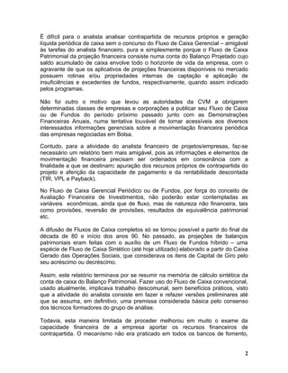 É difícil para o analista analisar contrapartida de recursos próprios e geração
líquida periódica de caixa sem o concurso do Fluxo de Caixa Gerencial – amigável
às tarefas do analista financeiro, pura e simplesmente porque o Fluxo de Caixa
Patrimonial da projeção financeira consiste numa conta do Balanço Projetado cujo
saldo acumulado de caixa envolve todo o horizonte de vida da empresa, com o
agravante de que os aplicativos de projeções financeiras disponíveis no mercado
possuem rotinas e/ou propriedades internas de captação e aplicação de
insuficiências e excedentes de fundos, respectivamente, quando assim indicado
pelos programas.

Não foi outro o motivo que levou as autoridades da CVM a obrigarem
determinadas classes de empresas e corporações a publicar seu Fluxo de Caixa
ou de Fundos do período próximo passado junto com as Demonstrações
Financeiras Anuais, numa tentativa louvável de tornar acessíveis aos diversos
interessados informações gerenciais sobre a movimentação financeira periódica
das empresas negociadas em Bolsa.

Contudo, para a atividade do analista financeiro de projetos/empresas, faz-se
necessário um relatório bem mais amigável, pois as informações e elementos de
movimentação financeira precisam ser ordenados em consonância com a
finalidade a que se destinam: apuração dos recursos próprios de contrapartida do
projeto e aferição da capacidade de pagamento e da rentabilidade descontada
(TIR, VPL e Payback).

No Fluxo de Caixa Gerencial Periódico ou de Fundos, por força do conceito de
Avaliação Financeira de Investimentos, não poderão estar contempladas as
variáveis econômicas, ainda que de fluxo, mas de natureza não financeira, tais
como provisões, reversão de provisões, resultados de equivalência patrimonial
etc.

A difusão de Fluxos de Caixa completos só se tornou possível a partir do final da
década de 80 e início dos anos 90. No passado, as projeções de balanços
patrimoniais eram feitas com o auxílio de um Fluxo de Fundos híbrido – uma
espécie de Fluxo de Caixa Sintético (até hoje utilizado) elaborado a partir do Caixa
Gerado das Operações Sociais, que considerava os itens de Capital de Giro pelo
seu acréscimo ou decréscimo.

Assim, este relatório terminava por se resumir na memória de cálculo sintética da
conta de caixa do Balanço Patrimonial. Fazer uso do Fluxo de Caixa convencional,
usado atualmente, implicava trabalho descomunal, sem benefícios práticos, visto
que a atividade do analista consiste em fazer e refazer versões preliminares até
que se assuma, em definitivo, uma premissa considerada básica pelo consenso
dos técnicos formadores do grupo de análise.

Todavia, esta maneira limitada de proceder melhorou em muito o exame da
capacidade financeira de a empresa aportar os recursos financeiros de
contrapartida. O mecanismo não era praticado em todos os bancos de fomento,


                                                                                  2
 