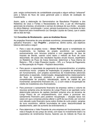pois exigia conhecimento de contabilidade avançada e algum esforço “artesanal”
para a feitura do fluxo de caixa gerencial para o estudo de avaliação do
investimento.

Assim, após a elaboração do Demonstrativo de Resultados Projetado e dos
Relatórios de Usos e Fontes e Necessidades de Giro, a par de informações
gerenciais da empresa, envolvendo o serviço do estoque de sua dívida – acusada
no último Balanço (amortização + juros), sempre buscávamos o montante do item
Valor Disponível para Investimentos (ou Geração Líquida de Caixa), que é usado
até os dias de hoje.

1.2. Conceitos de Nivelamento – para os Analistas Novos
As projeções financeiras de uma atividade econômica, processadas e geradas por
aplicativo financeiro – tipo ProjeFin -, prestam-se, dentre outros, aos objetivos
básicos elencados a seguir:
   •   Para o caso de projetos novos – Green Field: apurar a rentabilidade do
       investimento, na hipótese do projeto econômico ser suportado
       exclusivamente com recursos próprios e com pagamento da taxa de
       Imposto de Renda, usando como lastro o método de fluxo de caixa
       descontado. De posse dos resultados líquidos anuais futuros, espelhados
       no Relatório de Fluxo de Caixa Gerencial, determinar a Taxa Interna de
       Retorno – TIR, o Valor Presente Líquido – VPL, e o Tempo de Pagamento
       ou Recuperação do Projeto – Payback descontado;
   •   Para apurar a capacidade de pagamento de empreendimentos: a) projetos
       econômicos novos - projetos de implantação; b) projetos de empresas, já
       em funcionamento, com projetos econômicos de investimentos adicionais
       destinados à expansão, modernização, desgargalamentos (balanceamento
       do fluxo do processo produtivo e aumento de produtividade e
       competitividade de produto), relocalização, aporte de capital de giro
       incremental, saneamento financeiro etc.; e, c) com vistas à recuperação de
       crédito de investidores e/ou financiadores.
   •   Para promover o saneamento financeiro da empresa: estima o volume de
       recursos (próprios e/ou de terceiros de Longo Prazo) a ser aportado numa
       determinada estrutura de capitais (também próprios e/ou de terceiros de
       Longo Prazo) de um empreendimento, com vistas a promover seu
       saneamento financeiro para posterior recuperação – situação típica nos
       casos em que a empresa precisa alterar o perfil da sua dívida, por conviver
       com elevado custo financeiro (juros sobre dívidas de curto prazo), sangrias
       de lucro econômico, déficits acumulados de caixa, descontinuidade de
       abastecimento, além de aumento de endividamento; e
   •   Para determinar o Valor Presente de uma empresa em funcionamento, com
       vista à fixação do seu preço de venda, com base no investimento total e na
       expectativa de rendimentos futuros, fazendo uso do método de Fluxo de


                                                                                3
 