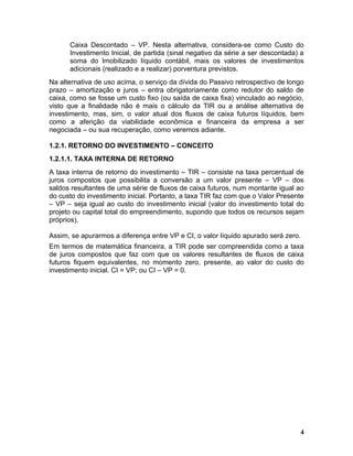 Caixa Descontado – VP. Nesta alternativa, considera-se como Custo do
      Investimento Inicial, de partida (sinal negativo da série a ser descontada) a
      soma do Imobilizado líquido contábil, mais os valores de investimentos
      adicionais (realizado e a realizar) porventura previstos.
Na alternativa de uso acima, o serviço da dívida do Passivo retrospectivo de longo
prazo – amortização e juros – entra obrigatoriamente como redutor do saldo de
caixa, como se fosse um custo fixo (ou saída de caixa fixa) vinculado ao negócio,
visto que a finalidade não é mais o cálculo da TIR ou a análise alternativa de
investimento, mas, sim, o valor atual dos fluxos de caixa futuros líquidos, bem
como a aferição da viabilidade econômica e financeira da empresa a ser
negociada – ou sua recuperação, como veremos adiante.

1.2.1. RETORNO DO INVESTIMENTO – CONCEITO
1.2.1.1. TAXA INTERNA DE RETORNO
A taxa interna de retorno do investimento – TIR – consiste na taxa percentual de
juros compostos que possibilita a conversão a um valor presente – VP – dos
saldos resultantes de uma série de fluxos de caixa futuros, num montante igual ao
do custo do investimento inicial. Portanto, a taxa TIR faz com que o Valor Presente
– VP – seja igual ao custo do investimento inicial (valor do investimento total do
projeto ou capital total do empreendimento, supondo que todos os recursos sejam
próprios).

Assim, se apurarmos a diferença entre VP e CI, o valor líquido apurado será zero.
Em termos de matemática financeira, a TIR pode ser compreendida como a taxa
de juros compostos que faz com que os valores resultantes de fluxos de caixa
futuros fiquem equivalentes, no momento zero, presente, ao valor do custo do
investimento inicial. CI = VP; ou CI – VP = 0.




                                                                                 4
 