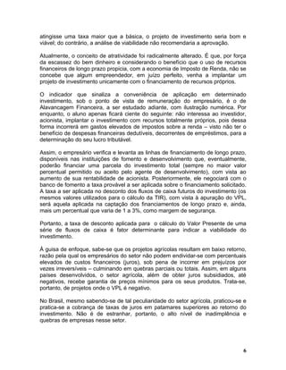 atingisse uma taxa maior que a básica, o projeto de investimento seria bom e
viável; do contrário, a análise de viabilidade não recomendaria a aprovação.

Atualmente, o conceito de atratividade foi radicalmente alterado. É que, por força
da escassez do bem dinheiro e considerando o benefício que o uso de recursos
financeiros de longo prazo propicia, com a economia de Imposto de Renda, não se
concebe que algum empreendedor, em juízo perfeito, venha a implantar um
projeto de investimento unicamente com o financiamento de recursos próprios.

O indicador que sinaliza a conveniência de aplicação em determinado
investimento, sob o ponto de vista de remuneração do empresário, é o de
Alavancagem Financeira, a ser estudado adiante, com ilustração numérica. Por
enquanto, o aluno apenas ficará ciente do seguinte: não interessa ao investidor,
acionista, implantar o investimento com recursos totalmente próprios, pois dessa
forma incorrerá em gastos elevados de impostos sobre a renda – visto não ter o
benefício de despesas financeiras dedutíveis, decorrentes de empréstimos, para a
determinação do seu lucro tributável.

Assim, o empresário verifica e levanta as linhas de financiamento de longo prazo,
disponíveis nas instituições de fomento e desenvolvimento que, eventualmente,
poderão financiar uma parcela do investimento total (sempre no maior valor
percentual permitido ou aceito pelo agente de desenvolvimento), com vista ao
aumento de sua rentabilidade de acionista. Posteriormente, ele negociará com o
banco de fomento a taxa provável a ser aplicada sobre o financiamento solicitado.
A taxa a ser aplicada no desconto dos fluxos de caixa futuros do investimento (os
mesmos valores utilizados para o cálculo da TIR), com vista à apuração do VPL,
será aquela aplicada na captação dos financiamentos de longo prazo e, ainda,
mais um percentual que varia de 1 a 3%, como margem de segurança.

Portanto, a taxa de desconto aplicada para o cálculo do Valor Presente de uma
série de fluxos de caixa é fator determinante para indicar a viabilidade do
investimento.

À guisa de enfoque, sabe-se que os projetos agrícolas resultam em baixo retorno,
razão pela qual os empresários do setor não podem endividar-se com percentuais
elevados de custos financeiros (juros), sob pena de incorrer em prejuízos por
vezes irreversíveis – culminando em quebras parciais ou totais. Assim, em alguns
países desenvolvidos, o setor agrícola, além de obter juros subsidiados, até
negativos, recebe garantia de preços mínimos para os seus produtos. Trata-se,
portanto, de projetos onde o VPL é negativo.

No Brasil, mesmo sabendo-se de tal peculiaridade do setor agrícola, praticou-se e
pratica-se a cobrança de taxas de juros em patamares superiores ao retorno do
investimento. Não é de estranhar, portanto, o alto nível de inadimplência e
quebras de empresas nesse setor.




                                                                                6
 