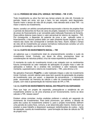 1.2.1.3. PERÍODO DE VIDA ÚTIL VERSUS RETORNO – TIR E VPL

Todo investimento ou ativo fixo tem seu tempo próprio de vida útil. Consiste no
período, fixado em anos, em que o bem, no seu conjunto, será depreciado.
Quanto maior o tempo de vida útil do projeto, mais elevada será a taxa TIR – ou
maior o retorno do investimento.

Assim, constitui um arbítrio conceitualmente equivocado o técnico de projetos fixar
o período de descontos do fluxo de caixa do projeto, baseado no mesmo prazo (nº
de anos) do financiamento a ser concedido pela instituição financeira de fomento.
Essa prática distorce (para baixo) o valor percentual do retorno do negócio - TIR.
Por conseguinte, a depender do patamar de juros a ser aplicado sobre o
financiamento, o técnico poderá obter um valor presente líquido negativo, que na
maioria das vezes não corresponde à verdade dos fatos. Assim, balizar o tempo
de vida útil do investimento por prazos normativos institucionais constitui um erro
grosseiro de avaliação, que deve ser evitado.

1.2.1.4. CUSTO DO INVESTIMENTO INICIAL – TIR

Já sabemos que o investimento total do empreendimento constitui o custo do
investimento inicial. Contudo, por dever de ofício, precisamos fazer as
considerações de natureza prática, à luz da nossa experiência profissional.

O montante do custo do investimento inicial a ser cotejado com os rendimentos
futuros corresponde ao valor realizado de aplicações no projeto mais o valor de
aplicações a realizar. Se o analista não considerar o valor realizado nesse
montante, superestimará o retorno do investimento – TIR-, pois diminui o CI.

No aplicativo financeiro ProjeFin, o valor realizado integra o valor do investimento
inicial. Contudo, convém atentar para esse item quando da apreciação de projetos
de investimento, pois, por vezes - a depender da conveniência -, o interessado
pode escamotear da memória de cálculo o valor do investimento realizado no
projeto, com vista à apresentação de maiores taxas de VPL e TIR.

1.2.1.5. CUSTO DO INVESTIMENTO INICIAL DO PROJETO OU EXPANSÃO
Para que haja um projeto de expansão, pressupõe-se a existência de um
investimento anterior ou de uma empresa já em funcionamento. Como se deve
calcular a TIR, nesses casos?

Existem várias correntes: muitos analistas preferem o estudo em separado do
incremento de investimentos. Para tanto promovem, por arbítrio, a difusão de
parte dos custos do investimento anterior e, para o projeto incremental, definem
uma parcela de custos fixos, comuns, a ser absorvida pelo mesmo. Outros nem se
prestam a esse trabalho e desprezam quaisquer redistribuições de custos – tanto
de operação, quanto de investimentos – para formação da base de cálculo da TIR
do projeto novo.


                                                                                  7
 