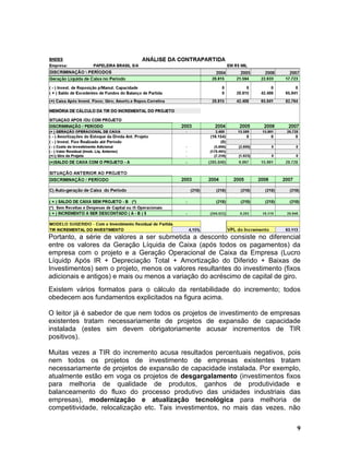 Portanto, a série de valores a ser submetida a desconto consiste no diferencial
entre os valores da Geração Líquida de Caixa (após todos os pagamentos) da
empresa com o projeto e a Geração Operacional de Caixa da Empresa (Lucro
Líquidp Após IR + Depreciação Total + Amortização do Diferido + Baixas de
Investimentos) sem o projeto, menos os valores resultantes do investimento (fixos
adicionais e antigos) e mais ou menos a variação do acréscimo de capital de giro.
Existem vários formatos para o cálculo da rentabilidade do incremento; todos
obedecem aos fundamentos explicitados na figura acima.

O leitor já é sabedor de que nem todos os projetos de investimento de empresas
existentes tratam necessariamente de projetos de expansão de capacidade
instalada (estes sim devem obrigatoriamente acusar incrementos de TIR
positivos).

Muitas vezes a TIR do incremento acusa resultados percentuais negativos, pois
nem todos os projetos de investimento de empresas existentes tratam
necessariamente de projetos de expansão de capacidade instalada. Por exemplo,
atualmente estão em voga os projetos de desgargalamento (investimentos fixos
para melhoria de qualidade de produtos, ganhos de produtividade e
balanceamento do fluxo do processo produtivo das unidades industriais das
empresas), modernização e atualização tecnológica para melhoria de
competitividade, relocalização etc. Tais investimentos, no mais das vezes, não


                                                                               9
 