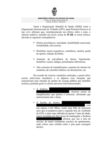 MINISTÉRIO PÚBLICO DO ESTADO DE GOIÁS
Centro de Apoio Operacional de
Defesa do Meio Ambiente
Tanto a Organização Mundial de Saúde (OMS) como a
Organização Internacional do Trabalho (OIT), apud Pimentel-Souza et al
(op. cit.), afirmam que, simultaneamente aos efeitos sobre o sono, o
estresse auditivo, mantido em níveis acima de 55 dB, se torna crônico,
advindo as seguintes conseqüências:
 Efeitos psicológicos, ansiedade, instabilidade emocional,
irritabilidade, nervosismo;
 Distúrbios neuro-vegetativos, sonolência, insônia, perda
de apetite, redução da libido;
 Aumento da prevalência de úlcera, hipertensão,
distúrbios visuais, fadigas, perturbações labirínticas;
 Alto consumo de tranqüilizantes, aumento do número de
acidentes, de consultas médicas, do absenteísmo, etc.
Por ocasião da vistoria e medições realizadas, o perito infra-
escrito entrevistou moradores e se deparou com situações que
caracterizam uma situação de quebra do sossego público por distúrbio
acústico, podendo gerar os efeitos adversos retro-mencionados:
 A Senhora MARIA LIGIA L. F. COELHO, do
apartamento 202, do Ed. Ônix, mostrou caixas de
tranqüilizantes que passou a consumir, afirmando que
anteriormente não o fazia;
 A família do Senhor FAUSTO J. PASSAGLIA
JÚNIOR, do apartamento 302, do Ed. Tamboril, com
sua esposa e três filhos, sendo uma filha de dezessete
anos que se preparava para a segunda fase do vestibular
da UFG, e mais uma sobrinha de apenas 3 anos de idade,
estava acordada até altas horas da madrugada; a Senhora
SILVANA PASSAGLIA afirmou que usa a área de
serviço, de maior isolamento acústico do apartamento,
onde coloca uma colchão sobre o piso para conseguir
dormir;
 