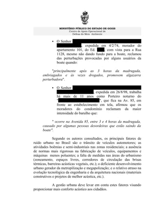 MINISTÉRIO PÚBLICO DO ESTADO DE GOIÁS
Centro de Apoio Operacional de
Defesa do Meio Ambiente
 O Senhor CARLOS DE MORAES E SILVA, C.I. n.º
27961 SSP/GO, expedida em 4/2/74, morador do
apartamento 101, do Ed. Ônix, com vista para a Rua
1128, mesmo não dando fundo para a boate, reclamou
das perturbações provocadas por alguns usuários da
boate quando:
"principalmente após as 3 horas da madrugada,
embriagados e às vezes drogados, promovem algazarra
perturbadora".
 O Senhor EURÍPEDES JOSÉ DE CARVALHO, C.I.
625237, 2ª
Via, SSP/GO, expedida em 26/8/98, trabalha
há mais de 11 anos como Porteiro noturno do
"Condomínio Serra do Mar", que fica na Av. 85, em
frente ao estabelecimento em tela, afirmou que os
moradores do condomínio reclamam da maior
intensidade do barulho que:
" ocorre na Avenida 85, entre 3 e 4 horas da madrugada,
causado por algumas pessoas desordeiras que estão saindo da
boate".
Segundo os autores consultados, os principais fatores de
ruído urbano no Brasil são o trânsito de veículos automotores; as
atividades boêmias e semi-industriais nas zonas residenciais; a ausência
de normas mais rigorosas na fabricação de veículos, equipamentos e
máquinas menos poluentes; a falta de medidas nas áreas do urbanismo
(zoneamento, espaços livres, corredores de circulação das brisas
térmicas, barreiras acústicas vegetais, etc.); o deficiente desenvolvimento
urbano gerador da metropilização e megapolização; e o relativo atraso na
evolução tecnológica da engenharia e da arquitetura nacionais (materiais
construtivos e projetos de melhor acústica, etc.).
A gestão urbana deve levar em conta estes fatores visando
proporcionar mais conforto acústico aos cidadãos.
 