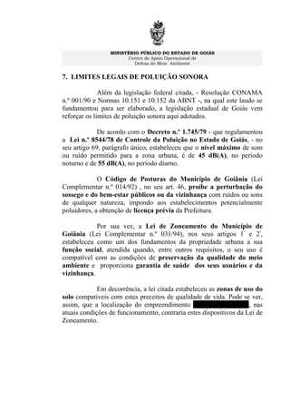 MINISTÉRIO PÚBLICO DO ESTADO DE GOIÁS
Centro de Apoio Operacional de
Defesa do Meio Ambiente
7. LIMITES LEGAIS DE POLUIÇÃO SONORA
Além da legislação federal citada, - Resolução CONAMA
n.º 001/90 e Normas 10.151 e 10.152 da ABNT -, na qual este laudo se
fundamentou para ser elaborado, a legislação estadual de Goiás vem
reforçar os limites de poluição sonora aqui adotados.
De acordo com o Decreto n.º 1.745/79 - que regulamentou
a Lei n.º 8544/78 de Controle da Poluição no Estado de Goiás, - no
seu artigo 69, parágrafo único, estabeleceu que o nível máximo de som
ou ruído permitido para a zona urbana, é de 45 dB(A), no período
noturno e de 55 dB(A), no período diurno.
O Código de Posturas do Município de Goiânia (Lei
Complementar n.º 014/92) , no seu art. 46, proíbe a perturbação do
sossego e do bem-estar públicos ou da vizinhança com ruídos ou sons
de qualquer natureza, impondo aos estabelecimentos potencialmente
poluidores, a obtenção de licença prévia da Prefeitura.
Por sua vez, a Lei de Zoneamento do Município de
Goiânia (Lei Complementar n.º 031/94), nos seus artigos 1º
e 2º
,
estabeleceu como um dos fundamentos da propriedade urbana a sua
função social, atendida quando, entre outros requisitos, o seu uso é
compatível com as condições de preservação da qualidade do meio
ambiente e proporciona garantia de saúde dos seus usuários e da
vizinhança.
Em decorrência, a lei citada estabeleceu as zonas de uso do
solo compatíveis com estes preceitos de qualidade de vida. Pode se ver,
assim, que a localização do empreendimento Canal St. Clip Bar, nas
atuais condições de funcionamento, contraria estes dispositivos da Lei de
Zoneamento.
 
