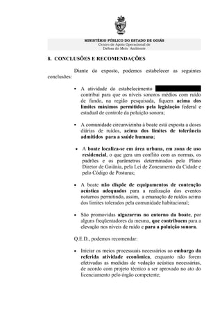MINISTÉRIO PÚBLICO DO ESTADO DE GOIÁS
Centro de Apoio Operacional de
Defesa do Meio Ambiente
8. CONCLUSÕES E RECOMENDAÇÕES
Diante do exposto, podemos estabelecer as seguintes
conclusões:
 A atividade do estabelecimento Canal St. Clip Bar
contribui para que os níveis sonoros médios com ruído
de fundo, na região pesquisada, fiquem acima dos
limites máximos permitidos pela legislação federal e
estadual de controle da poluição sonora;
 A comunidade circunvizinha à boate está exposta a doses
diárias de ruídos, acima dos limites de tolerância
admitidos para a saúde humana;
• A boate localiza-se em área urbana, em zona de uso
residencial, o que gera um conflito com as normas, os
padrões e os parâmetros determinados pelo Plano
Diretor de Goiânia, pela Lei de Zoneamento da Cidade e
pelo Código de Posturas;
• A boate não dispõe de equipamentos de contenção
acústica adequados para a realização dos eventos
noturnos permitindo, assim, a emanação de ruídos acima
dos limites tolerados pela comunidade habitacional;
• São promovidas algazarras no entorno da boate, por
alguns freqüentadores da mesma, que contribuem para a
elevação nos níveis de ruído e para a poluição sonora.
Q.E.D., podemos recomendar:
• Iniciar os meios processuais necessários ao embargo da
referida atividade econômica, enquanto não forem
efetivadas as medidas de vedação acústica necessárias,
de acordo com projeto técnico a ser aprovado no ato do
licenciamento pelo órgão competente;
 