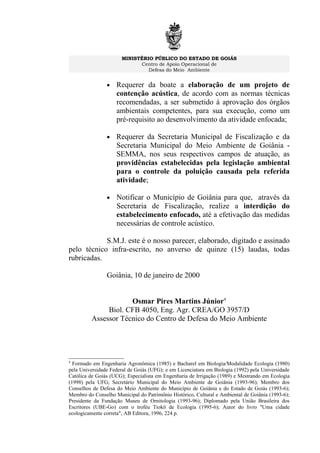 MINISTÉRIO PÚBLICO DO ESTADO DE GOIÁS
Centro de Apoio Operacional de
Defesa do Meio Ambiente
• Requerer da boate a elaboração de um projeto de
contenção acústica, de acordo com as normas técnicas
recomendadas, a ser submetido à aprovação dos órgãos
ambientais competentes, para sua execução, como um
pré-requisito ao desenvolvimento da atividade enfocada;
• Requerer da Secretaria Municipal de Fiscalização e da
Secretaria Municipal do Meio Ambiente de Goiânia -
SEMMA, nos seus respectivos campos de atuação, as
providências estabelecidas pela legislação ambiental
para o controle da poluição causada pela referida
atividade;
• Notificar o Município de Goiânia para que, através da
Secretaria de Fiscalização, realize a interdição do
estabelecimento enfocado, até a efetivação das medidas
necessárias de controle acústico.
S.M.J. este é o nosso parecer, elaborado, digitado e assinado
pelo técnico infra-escrito, no anverso de quinze (15) laudas, todas
rubricadas.
Goiânia, 10 de janeiro de 2000
Osmar Pires Martins Júnior4
Biol. CFB 4050, Eng. Agr. CREA/GO 3957/D
Assessor Técnico do Centro de Defesa do Meio Ambiente
4
Formado em Engenharia Agronômica (1985) e Bacharel em Biologia/Modalidade Ecologia (1980)
pela Universidade Federal de Goiás (UFG); e em Licenciatura em Biologia (1992) pela Universidade
Católica de Goiás (UCG); Especialista em Engenharia de Irrigação (1989) e Mestrando em Ecologia
(1998) pela UFG; Secretário Municipal do Meio Ambiente de Goiânia (1993-96); Membro dos
Conselhos de Defesa do Meio Ambiente do Município de Goiânia e do Estado de Goiás (1993-6);
Membro do Conselho Municipal do Patrimônio Histórico, Cultural e Ambiental de Goiânia (1993-6);
Presidente da Fundação Museu de Ornitologia (1993-96); Diplomado pela União Brasileira dos
Escritores (UBE-Go) com o troféu Tiokô de Ecologia (1995-6); Autor do livro "Uma cidade
ecologicamente correta", AB Editora, 1996, 224 p.
 