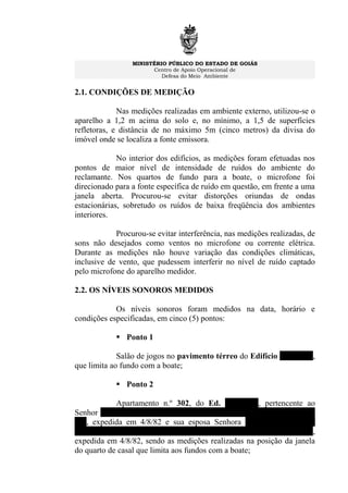 MINISTÉRIO PÚBLICO DO ESTADO DE GOIÁS
Centro de Apoio Operacional de
Defesa do Meio Ambiente
2.1. CONDIÇÕES DE MEDIÇÃO
Nas medições realizadas em ambiente externo, utilizou-se o
aparelho a 1,2 m acima do solo e, no mínimo, a 1,5 de superfícies
refletoras, e distância de no máximo 5m (cinco metros) da divisa do
imóvel onde se localiza a fonte emissora.
No interior dos edifícios, as medições foram efetuadas nos
pontos de maior nível de intensidade de ruídos do ambiente do
reclamante. Nos quartos de fundo para a boate, o microfone foi
direcionado para a fonte específica de ruído em questão, em frente a uma
janela aberta. Procurou-se evitar distorções oriundas de ondas
estacionárias, sobretudo os ruídos de baixa freqüência dos ambientes
interiores.
Procurou-se evitar interferência, nas medições realizadas, de
sons não desejados como ventos no microfone ou corrente elétrica.
Durante as medições não houve variação das condições climáticas,
inclusive de vento, que pudessem interferir no nível de ruído captado
pelo microfone do aparelho medidor.
2.2. OS NÍVEIS SONOROS MEDIDOS
Os níveis sonoros foram medidos na data, horário e
condições especificadas, em cinco (5) pontos:
 Ponto 1
Salão de jogos no pavimento térreo do Edifício Tamboril,
que limita ao fundo com a boate;
 Ponto 2
Apartamento n.º 302, do Ed. Tamboril, pertencente ao
Senhor FAUSTO JOSÉ PASSAGLIA JÚNIOR, C.I. n.º 523210 SSP/
GO, expedida em 4/8/82 e sua esposa Senhora SILVANA MARIA
RINCON GONÇALVES PASSAGLIA, C.I. 705664 SSP/GO,
expedida em 4/8/82, sendo as medições realizadas na posição da janela
do quarto de casal que limita aos fundos com a boate;
 