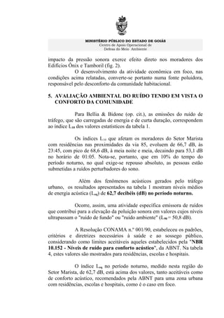 MINISTÉRIO PÚBLICO DO ESTADO DE GOIÁS
Centro de Apoio Operacional de
Defesa do Meio Ambiente
impacto da pressão sonora exerce efeito direto nos moradores dos
Edifícios Ônix e Tamboril (fig. 2).
O desenvolvimento da atividade econômica em foco, nas
condições acima relatadas, converte-se portanto numa fonte poluidora,
responsável pelo desconforto da comunidade habitacional.
5. AVALIAÇÃO AMBIENTAL DO RUÍDO TENDO EM VISTA O
CONFORTO DA COMUNIDADE
Para Bellia & Bidone (op. cit.), as emissões do ruído de
tráfego, que são carregadas de energia e de curta duração, correspondem
ao índice L10 dos valores estatísticos da tabela 1.
Os índices L10 que afetam os moradores do Setor Marista
com residências nas proximidades da via 85, evoluem de 66,7 dB, às
23:45, com pico de 68,6 dB, à meia noite e meia, decaindo para 53,1 dB
no horário de 01:05. Nota-se, portanto, que em 10% do tempo do
período noturno, no qual exige-se repouso absoluto, as pessoas estão
submetidas a ruídos perturbadores do sono.
Além dos fenômenos acústicos gerados pelo tráfego
urbano, os resultados apresentados na tabela 1 mostram níveis médios
de energia acústica (Leq) de 62,7 decibéis (dB) no período noturno.
Ocorre, assim, uma atividade específica emissora de ruídos
que contribui para a elevação da poluição sonora em valores cujos níveis
ultrapassam o "ruído de fundo" ou "ruído ambiente" (L90 = 50,8 dB).
A Resolução CONAMA n.º 001/90, estabeleceu os padrões,
critérios e diretrizes necessários à saúde e ao sossego público,
considerando como limites aceitáveis aqueles estabelecidos pela "NBR
10.152 - Níveis de ruído para conforto acústico", da ABNT. Na tabela
4, estes valores são mostrados para residências, escolas e hospitais.
O índice Leq no período noturno, medido nesta região do
Setor Marista, de 62,7 dB, está acima dos valores, tanto aceitáveis como
de conforto acústico, recomendados pela ABNT para uma zona urbana
com residências, escolas e hospitais, como é o caso em foco.
 