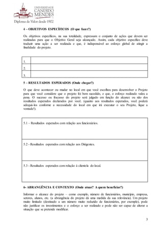 3
4 – OBJETIVOS ESPECÍFICOS (O que fazer?)
Os objetivos específicos, na sua totalidade, expressam o conjunto de ações que devem ser
realizadas para que o Objetivo Geral seja alcançado. Assim, cada objetivo específico deve
traduzir uma ação a ser realizada e que, é indispensável ao esforço global de atingir a
finalidade do projeto.
1.
2.
3.
5 – RESULTADOS ESPERADOS (Onde chegar?)
O que deve acontecer ou mudar no local em que você escolheu para desenvolver o Projeto
para que você considere que o projeto foi bem sucedido, e que, o esforço realizado valeu a
pena. O sucesso ou fracasso do projeto será julgado em função do alcance ou não dos
resultados esperados declarados por você. (quanto aos resultados esperados, você poderá
adequá-los conforme a necessidade do local em que irá executar o seu Projeto, fique a
vontade!).
5.1 – Resultados esperados com relação aos funcionários.
5.2 - Resultados esperados com relação aos Dirigentes.
5.3 - Resultados esperados com relação à clientela do local.
6- ABRANGÊNCIA E CONTEXTO (Onde atuar? A quem beneficiar?)
Informar o alcance do projeto – como exemplo, número de funcionários, município, empresa,
setores, alunos, etc. (a abrangência do projeto dá uma medida da sua relevância). Um projeto
muito limitado (destinado a um número muito reduzido de funcionários, por exemplo), pode
não justificar os investimentos e o esforço a ser realizado e pode não ser capaz de alterar a
situação que se pretende modificar.
 
