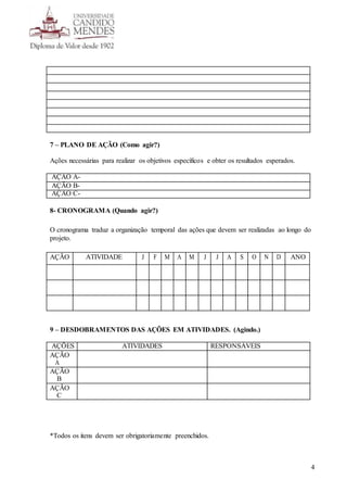 4
7 – PLANO DE AÇÃO (Como agir?)
Ações necessárias para realizar os objetivos específicos e obter os resultados esperados.
AÇÃO A-
AÇÃO B-
AÇÃO C-
8- CRONOGRAMA (Quando agir?)
O cronograma traduz a organização temporal das ações que devem ser realizadas ao longo do
projeto.
AÇÃO ATIVIDADE J F M A M J J A S O N D ANO
9 – DESDOBRAMENTOS DAS AÇÕES EM ATIVIDADES. (Agindo.)
AÇÕES ATIVIDADES RESPONSÁVEIS
AÇÃO
A
AÇÃO
B
AÇÃO
C
*Todos os itens devem ser obrigatoriamente preenchidos.
 