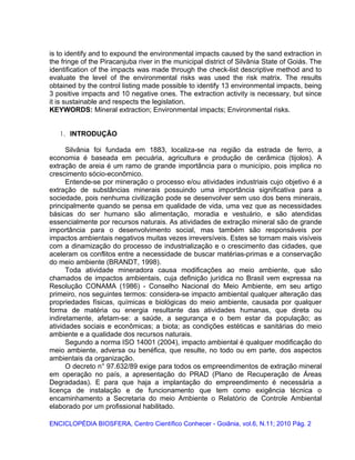 is to identify and to expound the environmental impacts caused by the sand extraction in
the fringe of the Piracanjuba river in the municipal district of Silvânia State of Goiás. The
identification of the impacts was made through the check-list descriptive method and to
evaluate the level of the environmental risks was used the risk matrix. The results
obtained by the control listing made possible to identify 13 environmental impacts, being
3 positive impacts and 10 negative ones. The extraction activity is necessary, but since
it is sustainable and respects the legislation.
KEYWORDS: Mineral extraction; Environmental impacts; Environmental risks.
1. INTRODUÇÃO
Silvânia foi fundada em 1883, localiza-se na região da estrada de ferro, a
economia é baseada em pecuária, agricultura e produção de cerâmica (tijolos). A
extração de areia é um ramo de grande importância para o município, pois implica no
crescimento sócio-econômico.
Entende-se por mineração o processo e/ou atividades industriais cujo objetivo é a
extração de substâncias minerais possuindo uma importância significativa para a
sociedade, pois nenhuma civilização pode se desenvolver sem uso dos bens minerais,
principalmente quando se pensa em qualidade de vida, uma vez que as necessidades
básicas do ser humano são alimentação, moradia e vestuário, e são atendidas
essencialmente por recursos naturais. As atividades de extração mineral são de grande
importância para o desenvolvimento social, mas também são responsáveis por
impactos ambientais negativos muitas vezes irreversíveis. Estes se tornam mais visíveis
com a dinamização do processo de industrialização e o crescimento das cidades, que
aceleram os conflitos entre a necessidade de buscar matérias-primas e a conservação
do meio ambiente (BRANDT, 1998).
Toda atividade mineradora causa modificações ao meio ambiente, que são
chamados de impactos ambientais, cuja definição jurídica no Brasil vem expressa na
Resolução CONAMA (1986) - Conselho Nacional do Meio Ambiente, em seu artigo
primeiro, nos seguintes termos: considera-se impacto ambiental qualquer alteração das
propriedades físicas, químicas e biológicas do meio ambiente, causada por qualquer
forma de matéria ou energia resultante das atividades humanas, que direta ou
indiretamente, afetam-se: a saúde, a segurança e o bem estar da população; as
atividades sociais e econômicas; a biota; as condições estéticas e sanitárias do meio
ambiente e a qualidade dos recursos naturais.
Segundo a norma ISO 14001 (2004), impacto ambiental é qualquer modificação do
meio ambiente, adversa ou benéfica, que resulte, no todo ou em parte, dos aspectos
ambientais da organização.
O decreto n° 97.632/89 exige para todos os empreendimentos de extração mineral
em operação no país, a apresentação do PRAD (Plano de Recuperação de Áreas
Degradadas). E para que haja a implantação do empreendimento é necessária a
licença de instalação e de funcionamento que tem como exigência técnica o
encaminhamento a Secretaria do meio Ambiente o Relatório de Controle Ambiental
elaborado por um profissional habilitado.
ENCICLOPÉDIA BIOSFERA, Centro Científico Conhecer - Goiânia, vol.6, N.11; 2010 Pág. 2
 