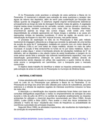 O rio Piracanjuba onde acontece a extração de areia pertence a Bacia do rio
Paranaíba. O manancial é utilizado para extração de areia quartzosa e receptor das
águas de retorno dos depósitos, além de servir para sustentação por flutuação das
balsas quando da dragagem. A cobertura vegetal original remanescente estende-se
principalmente ao longo da rede de drenagem formando matas de galeria. A vegetação
original nestas áreas constituía-se de: cerradão, cerrado, campo cerrado e campo. As
matas de galeria, também conhecidas como mata ciliar ou florestas ribeirinhas,
encontram-se apenas ao longo dos cursos d’agua, onde existe uma maior
disponibilidade de umidade aparecendo em faixas longas e estreitas e as vezes em
depressões úmidas de baixadas inundáveis. O clima da região, de acordo com a
classificação de Koppen é o tipo AW, tropical chuvoso, nas partes baixas.
O processo de exploração no leito do rio Piracanjuba é feito pelo método
tradicional de dragagem utilizando-se a draga que consiste na aplicação de uma bomba
de sucção de areia de 6’’ (polegadas), instalada em conjunto com um motor diesel de
seis cilindros (130c.v) em uma balsa de chapa metálica, situado no meio da calha
municipal. A sucção é feita diretamente no fundo do rio por tubos metálicos. Após a
sucção a polpa (água + areia) é bombeada através de tubulações metálicas de 6’’ de
diâmetro, até os depósitos a céu aberto (caixa de areia) localizadas a margem do rio
onde estiver sendo feita a extração não sofrendo beneficiamento especifico, mas uma
classificação granulométrica (retenção de outros efluentes sólidos) através de
peneiramentos sendo disposta em pilhas não superiores a quatro metros de altura,
onde ocorre o carregamento em caminhões, com o transporte para o mercado
consumidor.
O objetivo deste trabalho foi identificar e relatar os impactos ambientais causados
pela extração de areia no Leito do rio Piracanjuba no município de Silvânia-Goiás.
2. MATERIAL E MÉTODOS
A área estudada está situada no município de Silvânia do estado de Goiás na zona
rural no Leito do rio Piracanjuba que pertence a Bacia do rio Paranaíba. O rio
Piracanjuba ao longo dos anos tem sido utilizado para cultura de subsistência, pecuária
extensiva e a retirada de espécies vegetais de interesse econômico inclusive na faixa
de mata ciliar.
A descrição e a identificação dos impactos ambientais foram feitas com base em
consultas bibliográficas especificas e visitas no empreendimento de extração de areia
durante o mês de julho de 2010 e no sentido de explicitar analiticamente os impactos
ambientais foi utilizado o check-list descritivo recomendado por Silva (1994), Arruda
(2000), Ludke (2000) e Brito (2001). Para avaliar o nível dos riscos ambientais foi
utilizada a “matriz de risco’’ resultante dos níveis de freqüência ou probabilidade de
ocorrência e gravidade dos principais impactos.
Segundo Silva (1999), as atividades impactantes, são resultantes da implantação e
da condução do empreendimento.
ENCICLOPÉDIA BIOSFERA, Centro Científico Conhecer - Goiânia, vol.6, N.11; 2010 Pág. 3
 