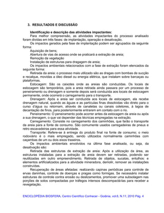 3. RESULTADOS E DISCUSSÃO
Identificação e descrição das atividades impactantes:
Para melhor compreensão, as atividades impactantes do processo analisado
foram dividas em três fases: de implantação, operação e desativação.
Os impactos gerados pela fase de implantação podem ser agrupados da seguinte
forma:
Aquisição de bens;
Abertura de vias de acesso onde se praticará a extração de areia;
Remoção da vegetação
Instalação de estruturas para dragagem de areia;
Os impactos ambientais relacionados com a fase de extração foram elencados da
seguinte forma:
Retirada da areia: o processo mais utilizado são as dragas com bombas de sucção
e recalque, movidas a óleo diesel ou energia elétrica, que instalam sobre barcaças ou
plataformas.
Estocagem: São os caixotes onde as areias são conduzidas. Os locais de
estocagem são temporários, pois a areia retirada ainda passara por um processo de
peneiramento ou drenagem e somente depois será conduzida aos locais de estocagem
permanente, onde ocorrerá o carregamento para o transporte.
Drenagem: Após a areia ser conduzida aos locais de estocagem, ela recebe
drenagem natural, quando as águas e as partículas finas dissolvidas vão direto para o
curso d’água ou retornam, através de canaletas ou canais coletores, à lagoa de
decantação de finos, para posteriormente entrarem em contato com o rio.
Peneiramento: O peneiramento pode acorrer antes da estocagem da areia ou após
a sua drenagem, o que vai depender das técnicas empregadas na extração.
Carregamento: Consiste no carregamento dos caminhões, que farão o transporte
da areia para a fonte de consumo. São comumente usados carregadeiras de pneus e
retro escavadeiras para essa atividade.
Transporte: Refere-se à entrega do produto final na fonte de consumo; o meio
rodoviário é o mais empregado, sendo utilizados normalmente caminhões com
caçambas de um ou dois eixos traseiros.
Os impactos ambientais envolvidos na última fase analisada, ou seja, da
desativação são:
Retirada das estruturas de extração de areia: Após a utilização da área, as
estruturas instaladas para a extração de areia devem ser retiradas, podendo ser
reutilizadas em outro empreendimento. Retirada de objetos, sucatas, entulhos: e
elementos artificializados para a atividade mineradora, demolir, remover as instalações
construídas.
Recuperação de áreas afetadas: realizando capinas periódicas para controle de
ervas daninhas, controle de doenças e pragas como formigas. Se necessário instalar
estruturas de controle contra erosão ou deslizamentos, promover uma subsolagem nas
porções de solos compactadas por tráfegos intensos descompactá-las para receber a
revegetação.
ENCICLOPÉDIA BIOSFERA, Centro Científico Conhecer - Goiânia, vol.6, N.11; 2010 Pág. 4
 