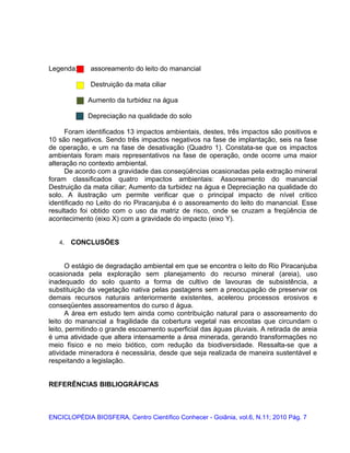Legenda: assoreamento do leito do manancial
Destruição da mata ciliar
Aumento da turbidez na água
Depreciação na qualidade do solo
Foram identificados 13 impactos ambientais, destes, três impactos são positivos e
10 são negativos. Sendo três impactos negativos na fase de implantação, seis na fase
de operação, e um na fase de desativação (Quadro 1). Constata-se que os impactos
ambientais foram mais representativos na fase de operação, onde ocorre uma maior
alteração no contexto ambiental.
De acordo com a gravidade das conseqüências ocasionadas pela extração mineral
foram classificados quatro impactos ambientais: Assoreamento do manancial
Destruição da mata ciliar; Aumento da turbidez na água e Depreciação na qualidade do
solo. A ilustração um permite verificar que o principal impacto de nível critico
identificado no Leito do rio Piracanjuba é o assoreamento do leito do manancial. Esse
resultado foi obtido com o uso da matriz de risco, onde se cruzam a freqüência de
acontecimento (eixo X) com a gravidade do impacto (eixo Y).
4. CONCLUSÕES
O estágio de degradação ambiental em que se encontra o leito do Rio Piracanjuba
ocasionada pela exploração sem planejamento do recurso mineral (areia), uso
inadequado do solo quanto a forma de cultivo de lavouras de subsistência, a
substituição da vegetação nativa pelas pastagens sem a preocupação de preservar os
demais recursos naturais anteriormente existentes, acelerou processos erosivos e
conseqüentes assoreamentos do curso d água.
A área em estudo tem ainda como contribuição natural para o assoreamento do
leito do manancial a fragilidade da cobertura vegetal nas encostas que circundam o
leito, permitindo o grande escoamento superficial das águas pluviais. A retirada de areia
é uma atividade que altera intensamente a área minerada, gerando transformações no
meio físico e no meio biótico, com redução da biodiversidade. Ressalta-se que a
atividade mineradora é necessária, desde que seja realizada de maneira sustentável e
respeitando a legislação.
REFERÊNCIAS BIBLIOGRÁFICAS
ENCICLOPÉDIA BIOSFERA, Centro Científico Conhecer - Goiânia, vol.6, N.11; 2010 Pág. 7
 