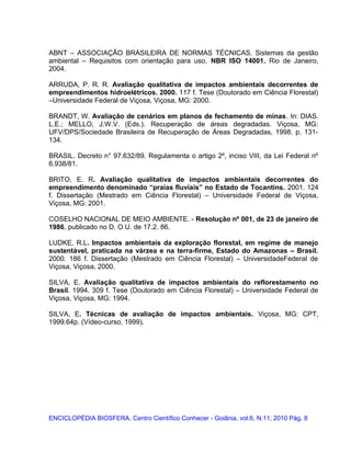 ABNT – ASSOCIAÇÃO BRASILEIRA DE NORMAS TÉCNICAS. Sistemas da gestão
ambiental – Requisitos com orientação para uso. NBR ISO 14001. Rio de Janeiro,
2004.
ARRUDA, P. R. R. Avaliação qualitativa de impactos ambientais decorrentes de
empreendimentos hidroelétricos. 2000. 117 f. Tese (Doutorado em Ciência Florestal)
–Universidade Federal de Viçosa, Viçosa, MG: 2000.
BRANDT, W. Avaliação de cenários em planos de fechamento de minas. In: DIAS.
L.E.; MELLO, J.W.V. (Eds.). Recuperação de áreas degradadas. Viçosa, MG:
UFV/DPS/Sociedade Brasileira de Recuperação de Áreas Degradadas, 1998. p. 131-
134.
BRASIL. Decreto n° 97.632/89. Regulamenta o artigo 2º, inciso VIII, da Lei Federal nº
6.938/81.
BRITO, E. R. Avaliação qualitativa de impactos ambientais decorrentes do
empreendimento denominado “praias fluviais” no Estado de Tocantins. 2001. 124
f. Dissertação (Mestrado em Ciência Florestal) – Universidade Federal de Viçosa,
Viçosa, MG: 2001.
COSELHO NACIONAL DE MEIO AMBIENTE. - Resolução nº 001, de 23 de janeiro de
1986, publicado no D. O U. de 17.2. 86.
LUDKE, R.L. Impactos ambientais da exploração florestal, em regime de manejo
sustentável, praticada na várzea e na terra-firme, Estado do Amazonas – Brasil.
2000. 186 f. Dissertação (Mestrado em Ciência Florestal) – UniversidadeFederal de
Viçosa, Viçosa, 2000.
SILVA, E. Avaliação qualitativa de impactos ambientais do reflorestamento no
Brasil. 1994. 309 f. Tese (Doutorado em Ciência Florestal) – Universidade Federal de
Viçosa, Viçosa, MG: 1994.
SILVA, E. Técnicas de avaliação de impactos ambientais. Viçosa, MG: CPT,
1999.64p. (Vídeo-curso, 1999).
ENCICLOPÉDIA BIOSFERA, Centro Científico Conhecer - Goiânia, vol.6, N.11; 2010 Pág. 8
 