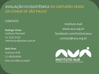 CONTATO
Rodrigo Victor
Instituto Florestal
11 2232 3116
rabmvictor@yahoo.com.br
Bely Pires
Instituto AUÁ
11 992924950
bely.pires@aua.org.br
AVALIAÇÃO ECOSSISTÊMICA DO CINTURÃO VERDE
DA CIDADE DE SÃO PAULO
Instituto AuÁ
www.aua.org.br
facebook.com/institutoaua
contato@aua.org.br
 