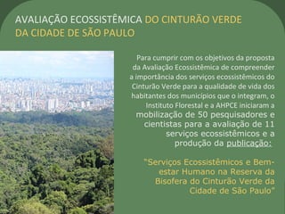 Para cumprir com os objetivos da proposta
da Avaliação Ecossistêmica de compreender
a importância dos serviços ecossistêmicos do
Cinturão Verde para a qualidade de vida dos
habitantes dos municípios que o integram, o
Instituto Florestal e a AHPCE iniciaram a
mobilização de 50 pesquisadores e
cientistas para a avaliação de 11
serviços ecossistêmicos e a
produção da publicação:
“Serviços Ecossistêmicos e Bem-
estar Humano na Reserva da
Bisofera do Cinturão Verde da
Cidade de São Paulo”
AVALIAÇÃO ECOSSISTÊMICA DO CINTURÃO VERDE
DA CIDADE DE SÃO PAULO
 