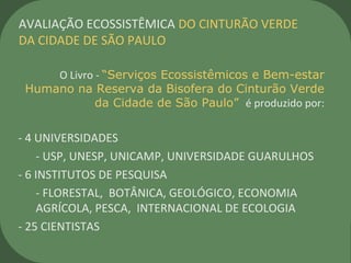 O Livro - “Serviços Ecossistêmicos e Bem-estar
Humano na Reserva da Bisofera do Cinturão Verde
da Cidade de São Paulo” é produzido por:
- 4 UNIVERSIDADES
- USP, UNESP, UNICAMP, UNIVERSIDADE GUARULHOS
- 6 INSTITUTOS DE PESQUISA
- FLORESTAL, BOTÂNICA, GEOLÓGICO, ECONOMIA
AGRÍCOLA, PESCA, INTERNACIONAL DE ECOLOGIA
- 25 CIENTISTAS
AVALIAÇÃO ECOSSISTÊMICA DO CINTURÃO VERDE
DA CIDADE DE SÃO PAULO
 