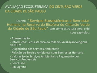 O Livro - “Serviços Ecossistêmicos e Bem-estar
Humano na Reserva da Bisofera do Cinturão Verde
da Cidade de São Paulo” tem como estrutura geral e de
seus capítulos:
- Apresentação
- Introdução: Ecossistêmica do Milênio; Avaliação Subglobal
da RBCV
- Diagnóstico dos Serviços Ambientais
- Relação do Serviço Ambiental com Bem-estar Humano
- Valoração de Serviços Ambientais e Pagamento por
Serviços Ambientais
- Conclusão
- Bibliografia
AVALIAÇÃO ECOSSISTÊMICA DO CINTURÃO VERDE
DA CIDADE DE SÃO PAULO
 