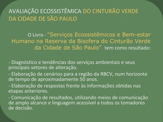 O Livro - “Serviços Ecossistêmicos e Bem-estar
Humano na Reserva da Bisofera do Cinturão Verde
da Cidade de São Paulo” tem como resultado:
- Diagnóstico e tendências dos serviços ambientais e seus
principais vetores de alteração.
- Elaboração de cenários para a região da RBCV, num horizonte
de tempo de aproximadamente 50 anos.
- Elaboração de respostas frente às informações obtidas nas
etapas anteriores.
- Comunicação de resultados, utilizando meios de comunicação
de amplo alcance e linguagem acessível a todos os tomadores
de decisão.
AVALIAÇÃO ECOSSISTÊMICA DO CINTURÃO VERDE
DA CIDADE DE SÃO PAULO
 