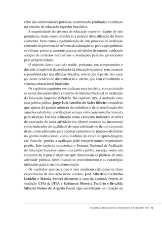 avaliação educacional: desatando e reatando nós  9
crise das universidades públicas, acarretando profundas mudanças
no cenário da educação superior brasileira.
A organicidade do sistema de educação superior, diante de tais
premissas, toma como referência a própria diversificação do finan-
ciamento, bem como a padronização de um processo de avaliação
centrado no processo de reforma da educação no país, cujas políticas
se voltam, prioritariamente, para as atividades de ensino, mediante
adoção de critérios normativos e avaliações parciais gerenciados
pelo próprio Estado.
O objetivo deste capítulo reside, portanto, em compreender e
discutir a trajetória da avaliação da educação superior, seus avanços
e possibilidades nas últimas décadas, sobretudo a partir dos anos
90, neste cenário de diversificação e oferta, que tem constituído o
sistema educacional brasileiro.
Os capítulos seguintes verticalizam essa temática, concentrando-
se numa discussão crítica em torno do Sistema Nacional de Avaliação
da Educação Superior (SINAES). No capítulo três, A avaliação como
uma política pública, Jorge Luiz Lordêlo de Sales Ribeiro considera
que apesar do grande número de trabalhos e da diversificação dos
aspectos estudados, a avaliação é sempre vista como uma ferramenta
para aferição. Daí sua utilização como elemento indicador do nível
de execução de uma atividade (se obteve sucesso ou insucesso),
como indicador de qualidade de uma atividade ou de um conjunto
delas, como elemento para apontar caminhos no processo decisório
na gestão institucional, como medidor do nível de aprendizagem,
etc. Para ele, porém, a avaliação pode cumprir outros importantes
papéis. Este capítulo caracteriza o Sistema Nacional de Avaliação
da Educação Superior como uma política pública, ou seja, como um
conjunto de regras e objetivos que direcionam as práticas de uma
atividade pública, identificando os procedimentos e as estratégias
utilizadas para a sua implementação.
Os capítulos quatro, cinco e seis analisam criticamente duas
experiências de avaliação nesse cenário. José Albertino Carvalho
Lordêlo e Márcia Pontes discutem o caso da Comissão Própria de
Avaliação (CPA) da UFBA e Robinson Moreira Tenório e Rivailda
Silveira Nunes de Argollo fazem algo semelhante em relação ao
Avaliacao_educacional.indb 9 31/03/2010 15:59:56
 