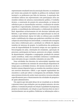poder, representação, participação, conhecimento e decisão: a cpa da ufba  99
representante estudantil nem da associação docente; os estudantes
por terem uma posição de repúdio às políticas de avaliação insti-
tucional e os professores por falta de interesse. A associação dos
servidores indicou um representante com participação ativa nas
reuniões embora de natureza essencialmente política. O trabalho
técnico, a construção do projeto de autoavaliação, os termos de
referência para as autoavaliações setoriais, a realização de estudos
específicos e especializados, incluindo a elaboração e execução dos
projetos, a consolidação das informações e a elaboração do relatório
final, dependiam exclusivamente de três docentes indicados pela
Reitoria, e que tinham experiência e/ou especialização na área de
avaliação institucional. Apesar de todos os esforços para sensibili-
zação e mobilização de colegas que poderiam contribuir em vários
campos da autoavaliação da universidade, a comissão não conseguiu
uma única colaboração para a produção ou reflexão de alguma
temática de interesse do projeto. As justificativas dos professores
eram de impossibilidade de encontrar tempo em suas agendas so-
brecarregadas de aulas, orientações de estudantes, apreciação de
processos, participação em bancas, pareceres em artigos, reuniões
de departamento, colegiados e congregação, produção de comuni-
cações científicas, todas estas atividades rotineiras e consideradas
mais relevantes do que o trabalho voluntário em uma CPA.
Estas atividades dos docentes da universidade impedem tam-
bém que os membros da comissão de autoavaliação disponham de
tempo para as atividades técnicas. Até mesmo encontrar um dia e
horário comum disponível para as reuniões dos membros torna-se
um exercício demorado e difícil, o que impede regularidade dos
encontros e acaba por afetar o cronograma das atividades. Faltam
uma estrutura técnica de caráter mais executivo e recursos alocados
especificamente para o financiamento das atividades de pesquisa e
de apoio administrativo.
Um aspecto que não pode deixar de ser ressaltado ao se abordar
o presente tema é que avaliações, por sua própria natureza, são atos
políticos. A tomada de posição em relação à qualidade de programas,
projetos ou instituições, em relação ao que funciona bem ou mal, é
inevitavelmente um ato político. Publicizar as informações sobre o
Avaliacao_educacional.indb 99 31/03/2010 16:00:02
 