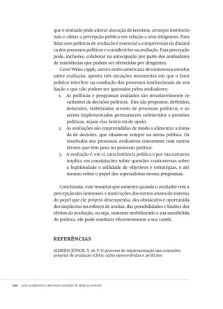 100  josé albertino carvalho lordêlo & márcia pontes
que é avaliado pode alterar alocação de recursos, arranjos institucio-
nais e afetar a percepção pública em relação a seus dirigentes. Para
lidar com políticas de avaliação é essencial a compreensão da dinâmi-
ca dos processos políticos e considerá-los na avaliação. Essa percepção
pode, inclusive, colaborar na antecipação por parte dos avaliadores
de resistências que podem ser oferecidas por dirigentes.
Carol Weiss (1998), autora norte-americana de numerosos estudos
sobre avaliação, aponta três situações recorrentes em que o fator
político interfere na condução dos processos institucionais de ava-
liação e que não podem ser ignorados pelos avaliadores:
As políticas e programas avaliados são invariavelmente re-1.	
sultantes de decisões políticas. Eles são propostos, definidos,
debatidos, viabilizados através de processos políticos, e ao
serem implementados permanecem submetidos a pressões
políticas, sejam elas hostis ou de apoio.
As avaliações são empreendidas de modo a alimentar a toma-2.	
da de decisões, que situam-se sempre na arena política. Os
resultados dos processos avaliativos concorrem com outros
fatores que têm peso no processo político.
A avaliação é, em si, uma instância política e por sua natureza3.	
implica em constatações sobre questões controversas sobre
a legitimidade e utilidade de objetivos e estratégias, e até
mesmo sobre o papel dos especialistas nesses programas.
Concluindo, vale ressaltar que somente quando o avaliador tem a
percepção dos interesses e motivações dos outros atores do sistema,
do papel que ele próprio desempenha, dos obstáculos e oportunida-
des implícitos no esforço de avaliar, das possibilidades e limites dos
efeitos da avaliação, ou seja, somente mobilizando a sua sensibilida-
de política, ele pode conduzir eficientemente a sua tarefa.
referências
ALMEIDA JÚNIOR, V. de P. O processo de implementação das comissões
próprias de avaliação (CPAs): ações desenvolvidas e perfil dos
Avaliacao_educacional.indb 100 31/03/2010 16:00:03
 
