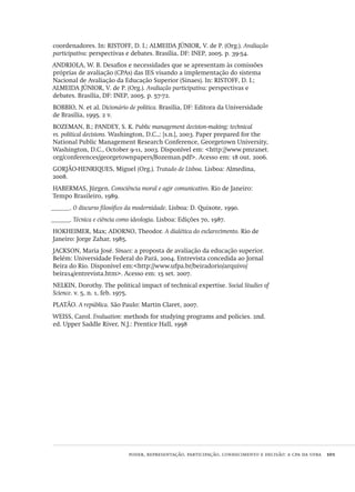 poder, representação, participação, conhecimento e decisão: a cpa da ufba  101
coordenadores. In: RISTOFF, D. I.; ALMEIDA JÚNIOR, V. de P. (Org.). Avaliação
participativa: perspectivas e debates. Brasília, DF: INEP, 2005. p. 39-54.
ANDRIOLA, W. B. Desafios e necessidades que se apresentam às comissões
próprias de avaliação (CPAs) das IES visando a implementação do sistema
Nacional de Avaliação da Educação Superior (Sinaes). In: RISTOFF, D. I.;
ALMEIDA JÚNIOR, V. de P. (Org.). Avaliação participativa: perspectivas e
debates. Brasília, DF: INEP, 2005. p. 57-72.
BOBBIO, N. et al. Dicionário de política. Brasília, DF: Editora da Universidade
de Brasília, 1995. 2 v.
BOZEMAN, B.; PANDEY, S. K. Public management decision-making: technical
vs. political decisions. Washington, D.C.,: [s.n.], 2003. Paper prepared for the
National Public Management Research Conference, Georgetown University,
Washington, D.C., October 9-11, 2003. Disponível em: <http://www.pmranet.
org/conferences/georgetownpapers/Bozeman.pdf>. Acesso em: 18 out. 2006.
GORJÃO-HENRIQUES, Miguel (Org.). Tratado de Lisboa. Lisboa: Almedina,
2008.
HABERMAS, Jürgen. Consciência moral e agir comunicativo. Rio de Janeiro:
Tempo Brasileiro, 1989.
______. O discurso filosófico da modernidade. Lisboa: D. Quixote, 1990.
______. Técnica e ciência como ideologia. Lisboa: Edições 70, 1987.
HOKHEIMER, Max; ADORNO, Theodor. A dialética do esclarecimento. Rio de
Janeiro: Jorge Zahar, 1985.
JACKSON, Maria José. Sinaes: a proposta de avaliação da educação superior.
Belém: Universidade Federal do Pará, 2004. Entrevista concedida ao Jornal
Beira do Rio. Disponível em:<http://www.ufpa.br/beiradorio/arquivo/
beira14/entrevista.htm>. Acesso em: 15 set. 2007.
NELKIN, Dorothy. The political impact of technical expertise. Social Studies of
Science. v. 5, n. 1, feb. 1975.
PLATÃO. A república. São Paulo: Martin Claret, 2007.
WEISS, Carol. Evaluation: methods for studying programs and policies. 2nd.
ed. Upper Saddle River, N.J.: Prentice Hall, 1998
Avaliacao_educacional.indb 101 31/03/2010 16:00:03
 