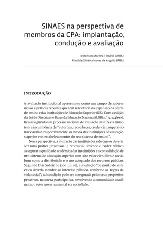 SINAES na perspectiva de
membros da CPA: implantação,
condução e avaliação
Robinson Moreira Tenório (UFBA)
Rivailda Silveira Nunes de Argollo (IFBA)
introdução
A avaliação institucional apresenta-se como um campo de saberes
novos e práticas recentes que têm relevância na expansão da oferta
de ensino e das Instituições de Educação Superior (IES). Com a edição
da Lei de Diretrizes e Bases da Educação Nacional (LDB) n.º 9.394/1996,
fica assegurado um processo nacional de avaliação das IES e a União
tem a incumbência de “autorizar, reconhecer, credenciar, supervisio-
nar e avaliar, respectivamente, os cursos das instituições de educação
superior e os estabelecimentos do seu sistema de ensino”.
Nessa perspectiva, a avaliação das instituições e de cursos deveria
ser uma prática processual e renovada, devendo o Poder Público
assegurar a qualidade acadêmica das instituições e a consolidação de
um sistema de educação superior com alto valor científico e social,
bem como a distribuição e o uso adequado dos recursos públicos.
Segundo Dias Sobrinho (2001, p. 16), a avaliação “do ponto de vista
ético deveria atender ao interesse público, conforme as regras da
vida social”; tal condição pode ser assegurada pelos seus propósitos
proativos, natureza participativa, envolvendo a comunidade acadê-
mica, o setor governamental e a sociedade.
Avaliacao_educacional.indb 103 31/03/2010 16:00:03
 