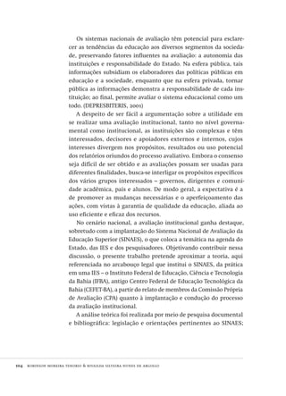 104  robinson moreira tenorio & rivailda silveira nunes de argollo
Os sistemas nacionais de avaliação têm potencial para esclare-
cer as tendências da educação aos diversos segmentos da socieda-
de, preservando fatores influentes na avaliação: a autonomia das
instituições e responsabilidade do Estado. Na esfera pública, tais
informações subsidiam os elaboradores das políticas públicas em
educação e a sociedade, enquanto que na esfera privada, tornar
pública as informações demonstra a responsabilidade de cada ins-
tituição; ao final, permite avaliar o sistema educacional como um
todo. (DEPRESBITERIS, 2001)
A despeito de ser fácil a argumentação sobre a utilidade em
se realizar uma avaliação institucional, tanto no nível governa-
mental como institucional, as instituições são complexas e têm
interessados, decisores e apoiadores externos e internos, cujos
interesses divergem nos propósitos, resultados ou uso potencial
dos relatórios oriundos do processo avaliativo. Embora o consenso
seja difícil de ser obtido e as avaliações possam ser usadas para
diferentes finalidades, busca-se interligar os propósitos específicos
dos vários grupos interessados – governos, dirigentes e comuni-
dade acadêmica, pais e alunos. De modo geral, a expectativa é a
de promover as mudanças necessárias e o aperfeiçoamento das
ações, com vistas à garantia de qualidade da educação, aliada ao
uso eficiente e eficaz dos recursos.
No cenário nacional, a avaliação institucional ganha destaque,
sobretudo com a implantação do Sistema Nacional de Avaliação da
Educação Superior (SINAES), o que coloca a temática na agenda do
Estado, das IES e dos pesquisadores. Objetivando contribuir nessa
discussão, o presente trabalho pretende aproximar a teoria, aqui
referenciada no arcabouço legal que institui o SINAES, da prática
em uma IES – o Instituto Federal de Educação, Ciência e Tecnologia
da Bahia (IFBA), antigo Centro Federal de Educação Tecnológica da
Bahia (CEFET-BA), a partir do relato de membros da Comissão Própria
de Avaliação (CPA) quanto à implantação e condução do processo
da avaliação institucional.
A análise teórica foi realizada por meio de pesquisa documental
e bibliográfica: legislação e orientações pertinentes ao SINAES;
Avaliacao_educacional.indb 104 31/03/2010 16:00:03
 