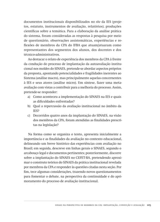 sinaes na perspectiva de membros da cpa: implantação, condução e avaliação  105
documentos institucionais disponibilizados no site da IES (proje-
tos, estatuto, instrumentos de avaliação, relatórios); produções
científicas sobre a temática. Para a elaboração da análise prática
do sistema, foram consideradas as respostas à pesquisa por meio
de questionário, observações assistemáticas, experiências e re-
flexões de membros da CPA do IFBA que atuam/atuaram como
representantes dos segmentos dos alunos, dos docentes e dos
técnico-administrativos.
Ao destacar o relato de experiência dos membros da CPA à frente
da condução do processo de implantação da autoavaliação institu-
cional nos moldes do SINAES, pretende-se abordar aspectos próprios
da proposta, apontando potencialidades e fragilidades inerentes ao
Sistema (análise macro), mas principalmente aquelas concernentes
à IES e seus atores (análise micro). Em síntese, fazer uma meta-
avaliação com vistas a contribuir para a melhoria do processo. Assim,
pretende-se responder:
Como aconteceu a implementação do SINAES na IES e quaisa)	
as dificuldades enfrentadas?
Qual a repercussão da avaliação institucional no âmbito dab)	
IES?
Decorridos quatro anos da implantação do SINAES, na visãoc)	
dos membros da CPA, foram atendidas as finalidades prescri-
tas na legislação?
Na forma como se organiza o texto, apresenta inicialmente a
importância e as finalidades da avaliação no contexto educacional,
delineando um breve histórico das experiências com avaliação no
Brasil; em seguida, descreve em linhas gerais o SINAES, segundo o
arcabouço legal e documentos pertinentes; posteriormente, discorre
sobre a implantação do SINAES no CEFET-BA, pretendendo aproxi-
mar o construto teórico do SINAES da prática institucional revelada
por membros da CPA e responder às questões citadas nesta seção. Por
fim, tece algumas considerações, trazendo novos questionamentos
para fomentar o debate, na perspectiva da continuidade e do apri-
moramento do processo de avaliação institucional.
Avaliacao_educacional.indb 105 31/03/2010 16:00:03
 