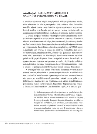 106  robinson moreira tenorio & rivailda silveira nunes de argollo
avaliação: algumas finalidades e
caminhos percorridos no brasil
A avaliação possui um importante papel nas políticas públicas do ensino,
marcadamente da educação superior. Visto como o nível de ensino
considerado de custos mais elevados, apresenta-se como importante
foco de análise pelo Estado, que, ao tempo em que controla a oferta,
gerencia informações sobre as condições de ensino e gastos públicos.
O Estado não pode deixar de ser integrado como um elemento chave
na análise das políticas educacionais, visto que as crises sociais e educa-
cionais mantêm uma estreita ligação com as condições e consequências
do funcionamento do sistema econômico e suas implicações em termos
de reformulação das políticas educativas e avaliativas. (AFONSO, 2000)
A avaliação tem provido o Estado no controle regulatório nas ações
de autorização, credenciamento, acesso e da qualidade dos serviços
ofertados, bem como na distribuição e uso adequado dos recursos
públicos. No papel de gestor desse bem público, o uso da avaliação se
apresenta para orientar a expansão, segundo critérios das políticas
educacionais, o mercado consumidor dos serviços educacionais – pais
e alunos – e para produzir informações úteis à tomada de decisão.
A avaliação tem sido usada como uma atividade predominante-
mente técnica, vinculada às questões operacionais, à mensuração
dos resultados. Valorizam-se aspectos quantitativos, em detrimento
das suas reais possibilidades de pesquisa, cujo viés principal é gerar
informações pertinentes da realidade, com vistas à melhoria dos
processos e planos institucionais, da gestão e da prestação de contas
à sociedade. Nesse sentido, Dias Sobrinho (1996, p. 7) destaca que
[...] indicadores quantitativos promovem um balanço das
dimensões mais visíveis e facilmente descritíveis, a respeito
de medidas físicas, como área construída, titulação de pro-
fessores, descrição do corpo docente, discente e servidores,
relação dos servidores, dos produtos, das formaturas, volu-
me de insumos, expressões numéricas supostamente repre-
sentando qualidades, como no caso de número de citações,
muitas vezes permitindo o estabelecimento de “ranking” de
Avaliacao_educacional.indb 106 31/03/2010 16:00:03
 