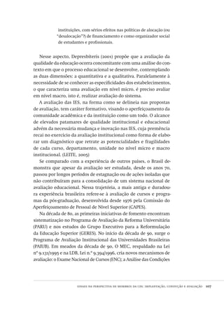 sinaes na perspectiva de membros da cpa: implantação, condução e avaliação  107
instituições, com sérios efeitos nas políticas de alocação (ou
“desalocação”?) de financiamento e como organizador social
de estudantes e profissionais.
Nesse aspecto, Depresbíteris (2001) propõe que a avaliação da
qualidade da educação ocorra concomitante com uma análise do con-
texto em que o processo educacional se desenvolve, contemplando
as duas dimensões: a quantitativa e a qualitativa. Paralelamente à
necessidade de se conhecer as especificidades dos estabelecimentos,
o que caracteriza uma avaliação em nível micro, é preciso avaliar
em nível macro, isto é, realizar avaliação do sistema.
A avaliação das IES, na forma como se delineia nas propostas
de avaliação, tem caráter formativo, visando o aperfeiçoamento da
comunidade acadêmica e da instituição como um todo. O alcance
de elevados patamares de qualidade institucional e educacional
advém da necessária mudança e inovação nas IES, cuja premência
recai no exercício da avaliação institucional como forma de elabo-
rar um diagnóstico que retrate as potencialidades e fragilidades
de cada curso, departamento, unidade no nível micro e macro
institucional. (LEITE, 2005)
Se comparado com a experiência de outros países, o Brasil de-
monstra que apesar da avaliação ser estudada, desde os anos 70,
passou por longos períodos de estagnação ou de ações isoladas que
não contribuíram para a consolidação de um sistema nacional de
avaliação educacional. Nessa trajetória, a mais antiga e duradou-
ra experiência brasileira refere-se à avaliação de cursos e progra-
mas da pós-graduação, desenvolvida desde 1976 pela Comissão do
Aperfeiçoamento de Pessoal de Nível Superior (CAPES).
Na década de 80, as primeiras iniciativas de fomento encontram
sistematização no Programa de Avaliação da Reforma Universitária
(PARU) e nos estudos do Grupo Executivo para a Reformulação
da Educação Superior (GERES). No início da década de 90, surge o
Programa de Avaliação Institucional das Universidades Brasileiras
(PAIUB). Em meados da década de 90, O MEC, respaldado na Lei
nº 9.131/1995 e na LDB, Lei n.º 9.394/1996, cria novos mecanismos de
avaliação: o Exame Nacional de Cursos (ENC); a Análise das Condições
Avaliacao_educacional.indb 107 31/03/2010 16:00:03
 