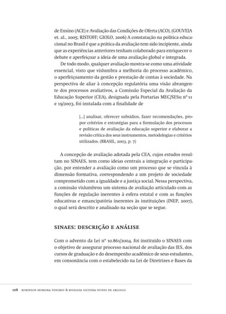 108  robinson moreira tenorio & rivailda silveira nunes de argollo
de Ensino (ACE) e Avaliação das Condições de Oferta (ACO). (GOUVEIA
et. al., 2005; RISTOFF; GIOLO, 2006) A constatação na política educa-
cional no Brasil é que a prática da avaliação tem sido incipiente, ainda
que as experiências anteriores tenham colaborado para enriquecer o
debate e aperfeiçoar a ideia de uma avaliação global e integrada.
De todo modo, qualquer avaliação mostra-se como uma atividade
essencial, visto que vislumbra a melhoria do processo acadêmico,
o aperfeiçoamento da gestão e prestação de contas à sociedade. Na
perspectiva de aliar à concepção regulatória uma visão abrangen-
te dos processos avaliativos, a Comissão Especial da Avaliação da
Educação Superior (CEA), designada pela Portarias MEC/SESu nº 11
e 19/2003, foi instalada com a finalidade de
[...] analisar, oferecer subsídios, fazer recomendações, pro-
por critérios e estratégias para a formulação dos processos
e políticas de avaliação da educação superior e elaborar a
revisão crítica dos seus instrumentos, metodologias e critérios
utilizados. (BRASIL, 2003, p. 7)
A concepção de avaliação adotada pela CEA, cujos estudos resul-
tam no SINAES, tem como ideias centrais a integração e participa-
ção, por entender a avaliação como um processo que se vincula à
dimensão formativa, correspondendo a um projeto de sociedade
comprometido com a igualdade e a justiça social. Nessa perspectiva,
a comissão vislumbrou um sistema de avaliação articulado com as
funções de regulação inerentes à esfera estatal e com as funções
educativas e emancipatória inerentes às instituições (INEP, 2007),
o qual será descrito e analisado na seção que se segue.
sinaes: descrição e análise
Com o advento da Lei nº 10.861/2004, foi instituído o SINAES com
o objetivo de assegurar processo nacional de avaliação das IES, dos
cursos de graduação e do desempenho acadêmico de seus estudantes,
em consonância com o estabelecido na Lei de Diretrizes e Bases da
Avaliacao_educacional.indb 108 31/03/2010 16:00:03
 