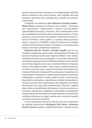 10  introdução
Instituto Federal de Educação Ciência e Tecnologia (antigo CEFET-BA).
Mesmo tratando de dois casos pontuais, esses capítulos oferecem
excelentes elementos para entendermos os desafios da avaliação
institucional.
O propósito do trabalho de José Albertino Carvalho Lordêlo e
Márcia Pontes, partindo de conceitos como “poder”, “representa-
ção”, “participação”, “conhecimento” e “decisão” e de uma reflexão
epistemológico-conceitual, é descrever, tecer considerações acerca
da necessidade de conciliação entre as dimensões política e técnica
inerentes a esses processos. Recorrendo a referências de autores e
temas de filosofia e ciência política, o capítulo aborda particular-
mente a atuação da CPA/UFBA, enquanto instância de avaliação
institucional da educação superior, centrando-se na experiência dos
sujeitos envolvidos em diferentes momentos.
Robinson Moreira Tenório e Rivailda Argollo, por sua vez,
retomam considerações gerais sobre a implantação do Sistema Na-
cional de Avaliação da Educação Superior (SINAES). Este capítulo
contribui nessa discussão ao aproximar a teoria (aqui referenciada
no arcabouço legal que institui o SINAES) da prática em uma Institui-
ção de Ensino Superior, neste caso, o Instituto Federal de Educação
Ciência e Tecnologia da Bahia. Assim como o capítulo precedente,
os autores tratam do tema a partir da experiência dos membros da
Comissão Própria de Avaliação (CPA) na condução e implantação da
autoavaliação institucional. A análise abarca pesquisa documental
e bibliográfica, enquanto a análise prática recorre a questionários,
observações assistemáticas, experiências e reflexões de membros da
CPA que atuaram como representantes dos segmentos dos alunos,
dos docentes e do corpo técnico-administrativo. Por fim, o capítulo
elenca limites e possibilidades do Sistema e da prática avaliativa na
Instituição, constata que a amplitude, complexidade e diversidade do
sistema federal, das Instituições de Ensino Superior e das dimensões
avaliadas evidenciam um longo caminho para o necessário aperfei-
çoamento do processo avaliativo.
O sexto capítulo faz uma leitura fina de uma outra experiência
de avaliação institucional. Mariângela Silva Matos e Robinson
Moreira Tenório assinam o capítulo intitulado A avaliação como ins-
Avaliacao_educacional.indb 10 31/03/2010 15:59:56
 