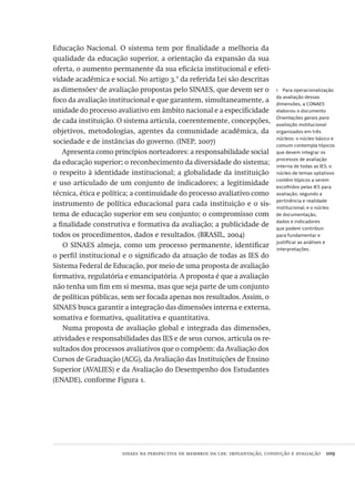 sinaes na perspectiva de membros da cpa: implantação, condução e avaliação  109
1  Para operacionalização
da avaliação dessas
dimensões, a CONAES
elaborou o documento
Orientações gerais para
avaliação institucional
organizados em três
núcleos: o núcleo básico e
comum contempla tópicos
que devem integrar os
processos de avaliação
interna de todas as IES; o
núcleo de temas optativos
contém tópicos a serem
escolhidos pelas IES para
avaliação, segundo a
pertinência e realidade
institucional; e o núcleo
de documentação,
dados e indicadores
que podem contribuir
para fundamentar e
justificar as análises e
interpretações.
Educação Nacional. O sistema tem por finalidade a melhoria da
qualidade da educação superior, a orientação da expansão da sua
oferta, o aumento permanente da sua eficácia institucional e efeti-
vidade acadêmica e social. No artigo 3.° da referida Lei são descritas
as dimensões1
de avaliação propostas pelo SINAES, que devem ser o
foco da avaliação institucional e que garantem, simultaneamente, a
unidade do processo avaliativo em âmbito nacional e a especificidade
de cada instituição. O sistema articula, coerentemente, concepções,
objetivos, metodologias, agentes da comunidade acadêmica, da
sociedade e de instâncias do governo. (INEP, 2007)
Apresenta como princípios norteadores: a responsabilidade social
da educação superior; o reconhecimento da diversidade do sistema;
o respeito à identidade institucional; a globalidade da instituição
e uso articulado de um conjunto de indicadores; a legitimidade
técnica, ética e política; a continuidade do processo avaliativo como
instrumento de política educacional para cada instituição e o sis-
tema de educação superior em seu conjunto; o compromisso com
a finalidade construtiva e formativa da avaliação; a publicidade de
todos os procedimentos, dados e resultados. (BRASIL, 2004)
O SINAES almeja, como um processo permanente, identificar
o perfil institucional e o significado da atuação de todas as IES do
Sistema Federal de Educação, por meio de uma proposta de avaliação
formativa, regulatória e emancipatória. A proposta é que a avaliação
não tenha um fim em si mesma, mas que seja parte de um conjunto
de políticas públicas, sem ser focada apenas nos resultados. Assim, o
SINAES busca garantir a integração das dimensões interna e externa,
somativa e formativa, qualitativa e quantitativa.
Numa proposta de avaliação global e integrada das dimensões,
atividades e responsabilidades das IES e de seus cursos, articula os re-
sultados dos processos avaliativos que o compõem: da Avaliação dos
Cursos de Graduação (ACG), da Avaliação das Instituições de Ensino
Superior (AVALIES) e da Avaliação do Desempenho dos Estudantes
(ENADE), conforme Figura 1.
Avaliacao_educacional.indb 109 31/03/2010 16:00:03
 