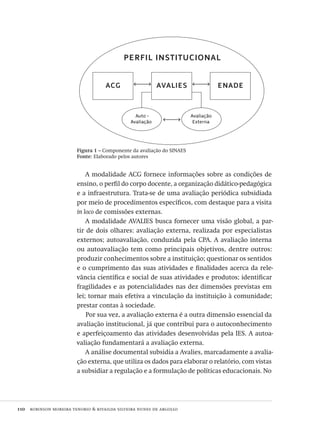 110  robinson moreira tenorio & rivailda silveira nunes de argollo
A modalidade ACG fornece informações sobre as condições de
ensino, o perfil do corpo docente, a organização didático-pedagógica
e a infraestrutura. Trata-se de uma avaliação periódica subsidiada
por meio de procedimentos específicos, com destaque para a visita
in loco de comissões externas.
A modalidade AVALIES busca fornecer uma visão global, a par-
tir de dois olhares: avaliação externa, realizada por especialistas
externos; autoavaliação, conduzida pela CPA. A avaliação interna
ou autoavaliação tem como principais objetivos, dentre outros:
produzir conhecimentos sobre a instituição; questionar os sentidos
e o cumprimento das suas atividades e finalidades acerca da rele-
vância científica e social de suas atividades e produtos; identificar
fragilidades e as potencialidades nas dez dimensões previstas em
lei; tornar mais efetiva a vinculação da instituição à comunidade;
prestar contas à sociedade.
Por sua vez, a avaliação externa é a outra dimensão essencial da
avaliação institucional, já que contribui para o autoconhecimento
e aperfeiçoamento das atividades desenvolvidas pela IES. A autoa-
valiação fundamentará a avaliação externa.
A análise documental subsidia a Avalies, marcadamente a avalia-
ção externa, que utiliza os dados para elaborar o relatório, com vistas
a subsidiar a regulação e a formulação de políticas educacionais. No
Figura 1 – Componente da avaliação do SINAES
Fonte: Elaborado pelos autores
perfil institucional
acg avalies enade
Auto -
Avaliação
Avaliação
Externa
Avaliacao_educacional.indb 110 31/03/2010 16:00:03
 