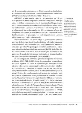 sinaes na perspectiva de membros da cpa: implantação, condução e avaliação  111
2  A Avaliação de
Desempenho dos
Estudantes (ENADE)
apresenta similaridades,
diferenças e avanços em
relação ao instrumento
instituído anteriormente
– ENC/provão. Para maior
conhecimento sobre
essa análise comparativa,
consultar Verhine, Dantas
e Soares (2006).
rol de documentos, destacam-se: o Relatório de Auto-avaliação, Censo
e Cadastro da Educação Superior, Plano de Desenvolvimento Institucional
(PDI), Projeto Pedagógico Institucional (PPI) e de Cursos.
O ENADE2
permite avaliar todos os cursos durante um triênio,
configurando-se como componente curricular obrigatório, com apli-
cação periódica, para uma amostra de alunos ao final do primeiro e
do último ano de curso, com a finalidade de informar sobre o nível
de conhecimento alcançado pelos alunos no Ensino Superior. Seus
resultados poderão produzir dados por IES, constituindo referenciais
que permitam a definição de ações voltadas para a melhoria da qua-
lidade dos cursos de graduação, por parte de professores, técnicos,
dirigentes e autoridades educacionais.
Preconiza a referida Lei, no seu artigo 6º, que a coordenação e su-
pervisão do Sistema serão atribuições do órgão colegiado, denomina-
do Comissão Nacional de Avaliação da Educação Superior (CONAES),
enquanto que o INEP responde pelo apoio técnico à Comissão e pela
operacionalização da avaliação no âmbito do SINAES. No âmbito das
IES, serão constituídas as CPA, com as atribuições de condução dos
processos de avaliação internos da instituição, de sistematização e
de prestação de informações solicitadas pelo INEP.
Na sua composição, a CONAES garante as seguintes representa-
tividades: MEC, INEP, CAPES, órgão de regulação e supervisão da
educação superior, IES – com as representações do corpo docente,
discente e dos técnico-administrativos. São indicados cinco cidadãos
com notório saber científico, filosófico e artístico e reconhecida
competência em avaliação ou gestão da educação superior. (BRASIL,
2004a) Destes, são membros natos: dirigentes das instâncias insti-
tucionais de supervisão e avaliação da Educação Superior, do INEP,
da CAPES, da Secretaria de Educação Superior (SESu); da Secretaria
de Educação Profissional e Tecnológica (SETEC) e da Secretaria de
Educação a Distância (SEED). (BRASIL, 2003) Cabe ainda citar a cria-
ção da Comissão Técnica de Acompanhamento da Avaliação (CTAA),
instituída pela Portaria Ministerial n.º 1.027/ 2006, com a função de
assessorar o INEP no zelo pelo cumprimento das diretrizes do SINAES,
podendo julgar os relatórios das comissões, em caso de recurso, e
selecionar e excluir avaliadores do banco. (RISTOFF; GIOLO, 2006)
Avaliacao_educacional.indb 111 31/03/2010 16:00:03
 