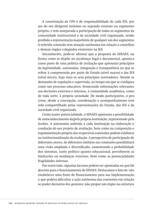 112  robinson moreira tenorio & rivailda silveira nunes de argollo
A constituição da CPA é de responsabilidade de cada IES, por
ato do seu dirigente máximo ou segundo estatuto ou regimento
próprio, e tem assegurada a participação de todos os segmentos da
comunidade institucional e da sociedade civil organizada, sendo
proibida a representação majoritária de qualquer um dos segmentos.
A referida comissão tem atuação autônoma em relação a conselhos
e demais órgãos colegiados existentes na IES.
Inicialmente, pode-se afirmar que a proposta do SINAES, na
forma como se dispõe no arcabouço legal e documental, aponta-a
como parte de uma política de avaliação que apresenta princípios
da legitimidade, autonomia, integração e transparência no que se
refere à compreensão por parte do Estado (nível macro) e das IES
(nível micro), haja vista os seus princípios norteadores. Atende as
demandas de regulação e supervisão, ao tempo em que se configura
como um processo educativo, fornecendo informações relevantes
aos decisores externos e internos, à comunidade acadêmica, como
de toda sorte, à própria sociedade. De modo participativo, o pro-
cesso, desde a concepção, coordenação e acompanhamento tem
sido compartilhado pelas representações do Estado, das IES e da
sociedade civil organizada.
Como maior potencialidade, o SINAES apresenta a possibilidade
de autoconhecimento da/pela própria instituição, representado pela
Avalies. A autonomia auferida a cada Instituição na elaboração e
condução do seu projeto de avaliação, bem como na composição e
regulamentação própria das respectivas comissões podem colaborar
na institucionalização da avaliação. A perspectiva de participação de
diferentes atores, de diferentes âmbitos nas comissões possibilitará
uma visão ampliada e diversificada, aumentando a probabilidade
dos sistemas, tanto político quanto educacional, perceberem as
limitações ou mudanças externas, bem como as potencialidade/
fragilidades internas.
Por outro lado, algumas lacunas podem ser apontadas no que foi
descrito para o funcionamento do SINAES. Destacamos o fato de: não
estabelecer uma fonte de financiamento para sua implementação,
o que poderá dificultar a ação autônoma das comissões em relação
ao poder decisório dos gestores; não propor um órgão na estrutura
Avaliacao_educacional.indb 112 31/03/2010 16:00:03
 