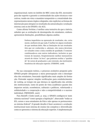 sinaes na perspectiva de membros da cpa: implantação, condução e avaliação  113
organizacional, tanto no âmbito do MEC como das IES, necessário
para dar suporte e garantir a continuidade das ações técnicas e exe-
cutivas, tendo em vista o mandato temporário e a rotatividade dos
representantes nesses órgãos colegiados; não explicitar as formas de
intersecção para integrar os resultados da autoavaliação e avaliação
externa com os do ENADE e da ACG.
Como afirma Verhine, é melhor uma tentativa do que a inércia,
sabedor que as avaliações de desempenho de estudantes, embora
apresentem limitações, possibilitam alguma análise.
Embora imperfeitos na apreensão de resultados, são, certa-
mente, melhores do que nada. É melhor ter alguns resultados
do que nenhum deles. Mas as limitações de tais resultados
têm que ser conhecidas e, ademais, eles nunca deveriam
ser tomados como a única medida de qualidade. É somente
combinando-os com outros indicadores, inclusive os que
tratam de insumos, freqüentemente melhor mensuráveis
através de visitas “in loco”, que podemos avaliar a “qualida-
de” de cursos de graduação e, por extensão, das instituições
brasileiras de educação superior. (VERHINE, 2008)
Na sua concepção teórica, o processo avaliativo proposto pelo
SINAES propõe ultrapassar a mera preocupação com o desempe-
nho dos estudantes, buscando significados mais amplos da forma-
ção. Pretende superar simples verificações para estabelecimento
de ranking, ao tempo em que destaca os significados das ativida-
des institucionais, tanto do ponto de vista acadêmico quanto dos
impactos sociais, econômicos, culturais e políticos, valorizando a
solidariedade e a cooperação e não a competitividade e o sucesso
individual. (TRINDADE, 2007)
Para Ristoff e Giolo (2006, p. 203), o SINAES configura-se num
sistema nacional “como apregoa a legislação”, abarcando “todas as
IES, cursos e seus estudantes do País e não apenas os pertencentes
ao sistema federal”. O grande desafio é fazer acontecer a avaliação
institucional num sistema de ensino tão complexo e diversificado
como se apresenta o sistema da educação superior. A implementação
Avaliacao_educacional.indb 113 31/03/2010 16:00:03
 