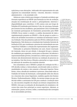 sinaes na perspectiva de membros da cpa: implantação, condução e avaliação  115
4  Legislação (Lei nº
10.861/2004, Portaria
nº 2.051/2004) e os
documentos Diretrizes
para auto-avaliação
das instituições, roteiro
de auto-avaliação
institucional 2004,
Avaliação de cursos de
graduação, avaliação
externa de IES: diretrizes
e instrumentos e
orientações gerais
para o roteiro de auto-
avaliação das instituições.
Disponíveis em www.mec.
gov.br.
3  O CEFET-BA aderiu
ao PAIUB, mas teve uma
participação tímida, com
ações de sensibilização
da comunidade. Apesar
de não lograr êxito foi um
passo importante para
dar partida à implantação
do SINAES, porque gerou
um conhecimento técnico
sobre a autoavaliação
e interesse de alguns
envolvidos no processo.
23/07/2004 e suas alterações, indicando três representantes de cada
segmento da comunidade interna – docente, discente e técnico-
administrativo – e da sociedade civil.
Adotou-se como critério para integrar a Comissão servidores que
tivessem experiência no PAIUB3
e/ou formação na área de avaliação,
atuação em coordenação de cursos e, principalmente, interesse e
disponibilidade para contribuir. A CPA contou com um Grupo de
Trabalho (GT) instituído pela Portaria nº 563, de 23/11/2004, formado
por Gestores da área Acadêmica, que juntamente com o Coordenador
da Comissão participaram de Seminários promovidos pelo INEP/
CONAES. Fez-se mister o estudo e a análise documental de toda a
regulamentação proposta no SINAES4
, a fim de propor as ações e o
elenco de atividades necessárias ao caminhar da Instituição rumo à
sua Avaliação. Uma das primeiras ações da CPA foi a elaboração do seu
Regulamento. Nele destaca-se a instalação das Comissões Setoriais de
Avaliação (CSA), que coordenam o processo de autoavaliação nas suas
respectivas Unidades e a eleição dos representantes dos segmentos.
Elaborados os primeiros Relatórios em 2007, houve renovação
da Comissão, dessa vez por eleição. A decepção foi que o número
de candidatos por segmento, exceto para os discentes, foi inferior à
representatividade prevista, levando-nos a inferir que os docentes e
técnicos não demonstraram interesse na condução do processo ou
na temática. Este fato levou a Direção a preencher as vagas através
da indicação de membros da comissão anterior.
Em consonância com o SINAES e projeto de avaliação da IES, a
CPA decidiu realizar a Autoavaliação, envolvendo todos os níveis e
modalidades de ensino e não somente a Educação Superior. Dessa
forma, criou o desafio de coordenar o processo, abarcando todas as
Unidades de Ensino da Instituição, contemplando além dos discen-
tes e docentes dos cursos Superiores, também aqueles dos Ensinos
Técnico, Profissionalizante e Médio. Ao mesmo tempo em que esta
decisão reflete a autonomia da CPA para conduzir a avaliação inter-
na, não encontra respaldo em relação aos demais componentes do
SINAES, visto que as avaliações de desempenho de estudantes e de
cursos têm como foco principal os cursos superiores. Ademais, as
orientações, prazos, recursos, enfim, a normatização não correspon-
de às necessidades previstas.
Avaliacao_educacional.indb 115 31/03/2010 16:00:04
 